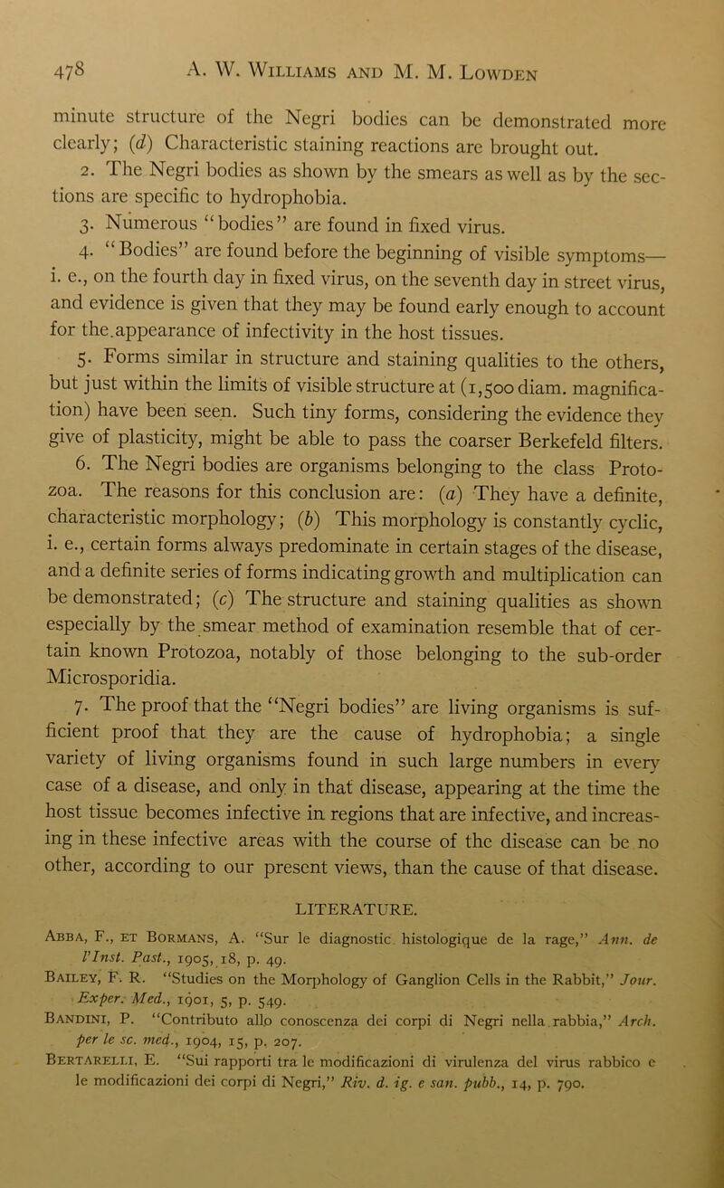 minute structure of the Negri bodies can be demonstrated more clearly; (d) Characteristic staining reactions are brought out. 2. The Negri bodies as shown by the smears as well as by the sec- tions are specific to hydrophobia. 3. Numerous “bodies” are found in fixed virus. 4. “ Bodies” are found before the beginning of visible symptoms— i. e., on the fourth day in fixed virus, on the seventh day in street virus, and evidence is given that they may be found early enough to account for the.appearance of infectivity in the host tissues. 5. Forms similar in structure and staining qualities to the others, but just within the limits of visible structure at (1,500 diam. magnifica- tion) have been seen. Such tiny forms, considering the evidence they give of plasticity, might be able to pass the coarser Berkefeld filters. 6. The Negri bodies are organisms belonging to the class Proto- zoa. The reasons for this conclusion are: (a) They have a definite, characteristic morphology; (b) This morphology is constantly cyclic, i. e., certain forms always predominate in certain stages of the disease, and a definite series of forms indicating growth and multiplication can be demonstrated; (e) The structure and staining qualities as shown especially by the smear method of examination resemble that of cer- tain known Protozoa, notably of those belonging to the sub-order Microsporidia. 7. The proof that the “Negri bodies” are living organisms is suf- ficient proof that they are the cause of hydrophobia; a single variety of living organisms found in such large numbers in every case of a disease, and only in that disease, appearing at the time the host tissue becomes infective in regions that are infective, and increas- ing in these infective areas with the course of the disease can be no other, according to our present views, than the cause of that disease. LITERATURE. Abba, F., et Bormans, A. “Sur le diagnostic histologique de la rage,” Ann. de l’Inst. Past., 1905, 18, p. 49. Bailey, F. R. “Studies on the Morphology of Ganglion Cells in the Rabbit,” Jour. Exper. Med., 1901, 5, p. 549. Bandini, P. “Contributo alio conoscenza dei corpi di Negri nella rabbia,” Arch, per le sc. mcd., 1904, 15, p. 207. Bertarelli, E. “Sui rapporti tra le modificazioni di virulenza del virus rabbico e le modificazioni dei corpi di Negri,” Riv. d. ig. e satt. pubb., 14, p. 790.