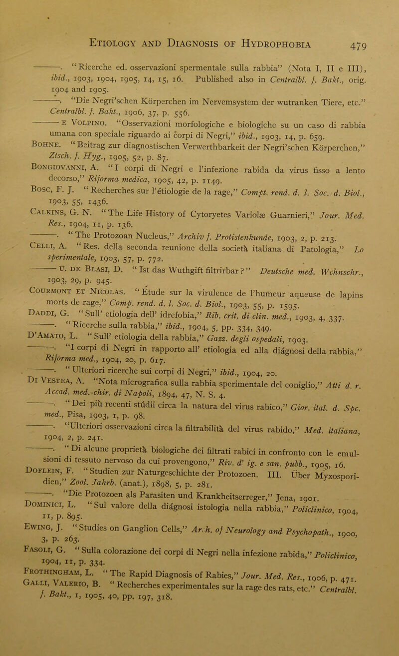 . “ Ricerche ed. osservazioni spermentale sulla rabbia” (Nota I, II e III), ibid., 1903, 1904, 1905, 14, 15, 16. Published also in Centralbl. j. Bakt., orig. 1904 and 1905. . “Die Negri’schen Korperchen im Nervemsystem der wutranken Tiere, etc.” Centralbl. f. Bakt., 1906, 37, p. 556. e X olpino. “Osservazioni morfologiche e biologiche su un caso di rabbia umana con speciale riguardo ai corpi di Negri,” ibid., 1903, 14, p. 659. Bohne. Beitrag zur diagnostischen Verwerthbarkeit der Negri’schen Korperchen,” Ztsch. f. Hyg., 1905, 52, p. 87. Bongiovanni, A. “I corpi di Negri e l’infezione rabida da virus fisso a lento decorso,” Riforma medica, 1905, 42, p. 1149. Bose, F. J. “ Recherches sur l’etiologie de la rage,” Comp. rend. d. 1. Soc. d. Biol., 1903- 55. 1436. Calkins, G. N. “The Life History of Cytoryetes Variolas Guarnieri,” Jour. Med. Res., 1904, n, p. 136. . The Protozoan Nucleus,” Archiv f. Protistenkunde, 1903, 2, p. 213. Celli, A. “ Res. della seconda reunione della societk italiana di Patologia,” Lo sperimentale, 1903, 57, p. 772. u. de Blasi, D. 1st das Wuthgift filtrirbar ? ” Deutsche med. Wchnschr., 1903, 29, p. 945. Courmont ET Nicolas. “ Etude sur la virulence de l’humeur aqueuse de lapins morts de rage, Comp. rend. d. 1. Soc. d. Biol., 1903, 33, p. 1393. Daddi, G. “Sull’ etiologia dell’ idrefobia,” Rib. crit. di clin. med., 1903, 4, 337. •• Ricerche sulla rabbia,” ibid., 1904, 3, pp. 334, 349. D Amato, L. “ Sull’ etiologia della rabbia,” Cazz. degli ospedali, 1903. I corpi di Negri in rapporto all’ etiologia ed alia diagnosi della rabbia,” Riforma med., 1904, 20, p. 617. . “ Ulteriori ricerche sui corpi di Negri,” ibid., 1904, 20. Di Vestea, A. “Nota micrografica sulla rabbia sperimentale del coniglio,” Atti d. r. Accad. med.-chir. di Napoli, 1894, 47, N. S. 4. —• Dei piu recenti studii circa la natura del virus rabico,” Gior. ital. d. Spc. med., Pisa, 1903, 1, p. 98. Llteriori osservazioni circa la filtrabilitk del virus rabido,” Med. italiana 1904, 2, p. 241. . Di alcune propriety biologiche dei filtrati rabici in confronto con le emul- sioni di tessuto nervoso da cui provengono,” Riv. d’ ig. e san. pubb., 1905, 16. Doflein, F. “Studien zur Naturgeschichte der Protozoen. III. Uber Myxospori- dien,” Zool. Jahrb. (anat.), 1898, 5, p. 281. . “Die Protozoen als Parasiten und Krankheitserreger,” Jena, 1901. Dominici, L. “Sul valore della diagnosi istologia nella rabbia,” Policlinico 1004 11, p. 895. Ewing, J. “ Studies on Ganglion Cells,” Arch, of Neurology and Psychopath., 1000 3. P- 263. y ’ Fasoli, G. “ Sulla colorazione dei corpi di Negri nella infezione rabida,” Policlinico 1904, 11, p. 334. Prothincham, L. “ The Rapid Diagnosis of Rabies,” Jour. Med. Res., 1906, p. 471. Galli, Valerio, B. “ Recherches experimentales sur la rage des rats, etc.” Centralbl. /. Bakt., i, 1905, 40, pp. 197, 318.