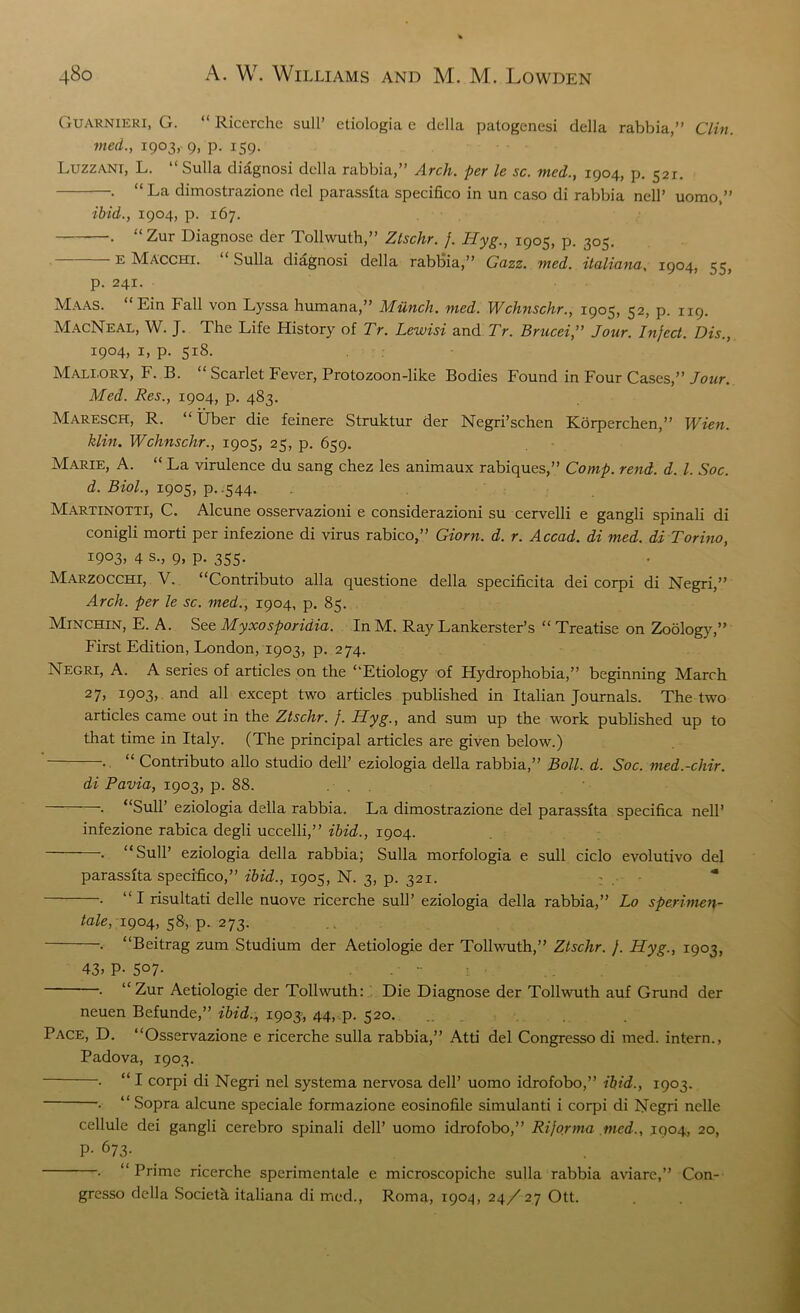 Guarnieri, G. “ Ricerche sull’ ctiologia e della patogenesi della rabbia,” Clin, med., 1903, 9, p. 159. Luzzani, L. “Sulla diagnosi della rabbia,” Arch, per le sc. med., 1904, p. 521. . “La dimostrazione del parassfta specifico in un caso di rabbia nell’ uomo,” ibid., 1904, p. 167. ■ “Zur Diagnose dcr Tollwuth,” Zlschr. }. Hyg., 1905, p. 305. E Macchi. Sulla diagnosi della rabbia,” Gazz. med. italiana, 1904, 55, p. 241. Maas. “ Lin Fall von Lyssa humana,” Munch, med. Wchnschr., 1905, 52, p. 119. MacNeal, W. J. The Life History of Tr. Lewisi and Tr. Brucei,” Jour. Infect. Dis., 1904, 1, p. 518. Mali.ory, F. B. “ Scarlet Fever, Protozoon-like Bodies Found in Four Cases,” Jour. Med. Res., 1904, p. 483. MaresCH, R. “ Uber die feinere Struktur der Negri’schen Korperchen,” Wien, klin. Wchnschr., 1905, 25, p. 659. Marie, A. “ La virulence du sang chez les animaux rabiques,” Comp. rend. d. 1. Soc. d. Biol., 1905, p..544. Martinotti, C. Alcune osservazioni e considerazioni su cervelli e gangli spinali di conigli morti per infezione di virus rabico,” Giorn. d. r. Accad. di med. di Torino, 1903, 4 s., 9, p. 355. Marzocchi, V. “Contributo alia questione della specificita dei corpi di Negri,” Arch, per le sc. med., 1904, p. 85. Minchin, E. A. See Myxosporidia. In M. Ray Lankerster’s “ Treatise on Zoology,” First Edition, London, 1903, p. 274. Negri, A. A series of articles on the “Etiology of Hydrophobia,” beginning March 27> i9°3> and all except two articles published in Italian Journals. The two articles came out in the Ztschr. }. Hyg., and sum up the work published up to that time in Italy. (The principal articles are given below.) . “ Contributo alio studio dell’ eziologia della rabbia,” Boll. d. Soc. med.-cliir. di Pavia, 1903, p. 88. . . . “Sull’ eziologia della rabbia. La dimostrazione del parassfta specifica nell’ infezione rabica degli uccelli,” ibid., 1904. . “Sull’ eziologia della rabbia; Sulla morfologia e sull ciclo evolutivo del parassfta specifico,” ibid., 1905, N. 3, p. 321. . “ I risultati delle nuove ricerche sull’ eziologia della rabbia,” Lo sperimei\- tale, 1904, 58, p. 273. . “Beitrag zum Studium der Aetiologie der Tollwuth,” Ztschr. }. Hyg., 1903, 43) P- 5°7- -  . “Zur Aetiologie der Tollwuth: Die Diagnose der Tollwuth auf Grund der ncuen Befunde,” ibid., 1903:, 44, p. 520. Pace, D. “Osservazione e ricerche sulla rabbia,” Atti del Congresso di med. intern., Padova, 1903. . “ I corpi di Negri nel systema nervosa dell’ uomo idrofobo,” ibid., 1903. • “ Sopra alcune speciale formazione eosinofile simulanti i corpi di Negri nelle cellule dei gangli cerebro spinali dell’ uomo idrofobo,” Riforma med., 1904, 20, P- 673. . “Prime ricerche sperimentale e microscopiche sulla rabbia aviare,” Con- gresso della Societa italiana di med., Roma, 1904, 24/27 Ott.