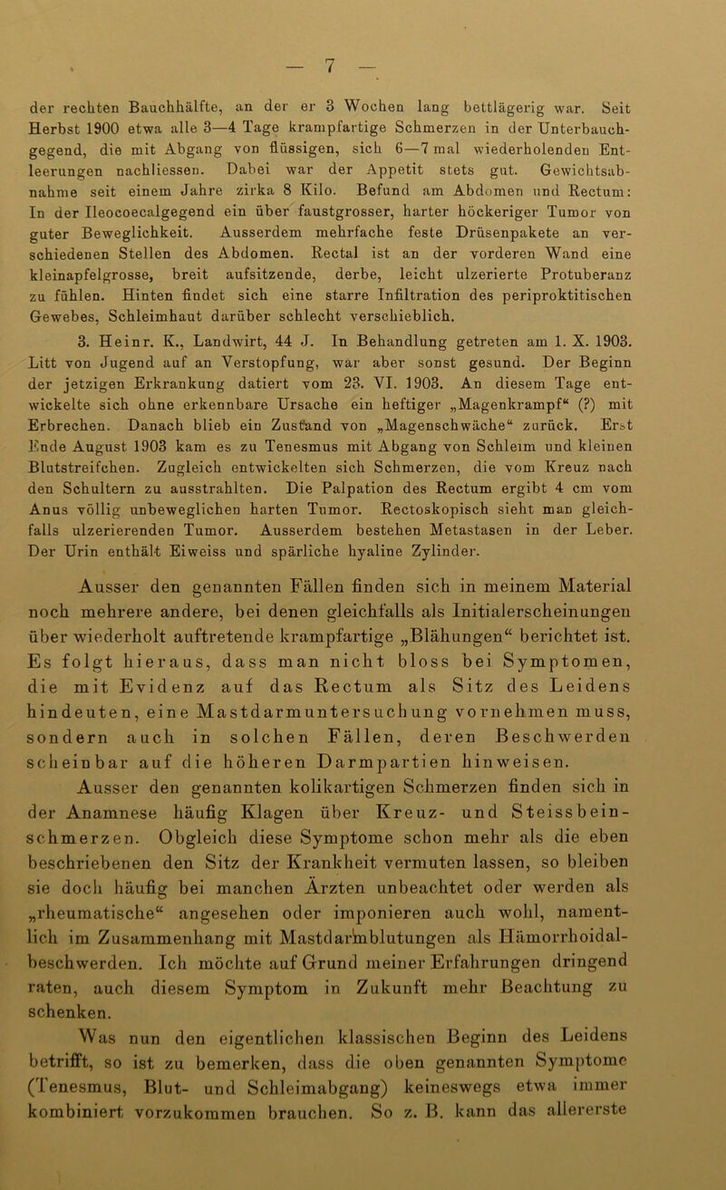 der rechten Bauchhälfte, an der er 3 Wochen lang bettlägerig war. Seit Herbst 1900 etwa alle 3—4 Tage krampfartige Schmerzen in der Unterbauch- gegend, die mit Abgang von flüssigen, sich 6—7 mal wiederholenden Ent- leerungen nachliessen. Dabei war der Appetit stets gut. Gewichtsab- nahme seit einem Jahre zirka 8 Kilo. Befund am Abdomen und Rectum: In der Ileocoecalgegend ein über faustgrosser, harter höckeriger Tumor von guter Beweglichkeit. Ausserdem mehrfache feste Drüsenpakete an ver- schiedenen Stellen des Abdomen. Rectal ist an der vorderen Wand eine kleinapfelgrosse, breit aufsitzende, derbe, leicht ulzerierte Protuberanz zu fühlen. Hinten findet sich eine starre Infiltration des periproktitischen Gewebes, Schleimhaut darüber schlecht verschieblich. 3. Heinr. K., Landwirt, 44 J. In Behandlung getreten am 1. X. 1903. Litt von Jugend auf an Verstopfung, war aber sonst gesund. Der Beginn der jetzigen Erkrankung datiert vom 23. VI. 1903. An diesem Tage ent- wickelte sich ohne erkennbare Ursache ein heftiger „Magenkrampf“ (?) mit Erbrechen. Danach blieb ein Zustfand von „Magenschwäche“ zurück. Erst Ende August 1903 kam es zu Tenesmus mit Abgang von Schleim und kleinen Blutstreifchen. Zugleich entwickelten sich Schmerzen, die vom Kreuz nach den Schultern zu ausstrahlten. Die Palpation des Rectum ergibt 4 cm vom Anus völlig unbeweglichen harten Tumor. Rectoskopisch sieht man gleich- falls ulzerierenden Tumor. Ausserdem bestehen Metastasen in der Leber. Der Urin enthält Eiweiss und spärliche hyaline Zylinder. Ausser den genannten Fällen finden sich in meinem Material noch mehrere andere, bei denen gleichfalls als Initialerscheinungen über wiederholt auftretende krampfartige „Blähungen‘‘ berichtet ist. Es folgt hieraus, dass man nicht bloss bei Symptomen, die mit Evidenz auf das Rectum als Sitz des Leidens hindeuten, eine Mastdarmuntersuchung vornehmen muss, sondern auch in solchen Fällen, deren Beschwerden scheinbar auf die höheren Darmpartien hinweisen. Ausser den genannten kolikartigen Schmerzen finden sich in der Anamnese häufig Klagen über Kreuz- und Steissbein- schmerzen. Obgleich diese Symptome schon mehr als die eben beschriebenen den Sitz der Krankheit vermuten lassen, so bleiben sie doch häufig bei manchen Ärzten unbeachtet oder werden als „rheumatische“ angesehen oder imponieren auch wohl, nament- lich im Zusammenhang mit Mastdarhiblutungen als Hämorrhoidal- beschwerden. Ich möchte auf Grund meiner Erfahrungen dringend raten, auch diesem Symptom in Zukunft mehr Beachtung zu schenken. Was nun den eigentlichen klassischen Beginn des Leidens betrifft, so ist zu bemerken, dass die oben genannten Symptome (Tenesmus, Blut- und Schleimabgang) keineswegs etwa immer kombiniert vorzukoramen brauchen. So z. B. kann das allererste