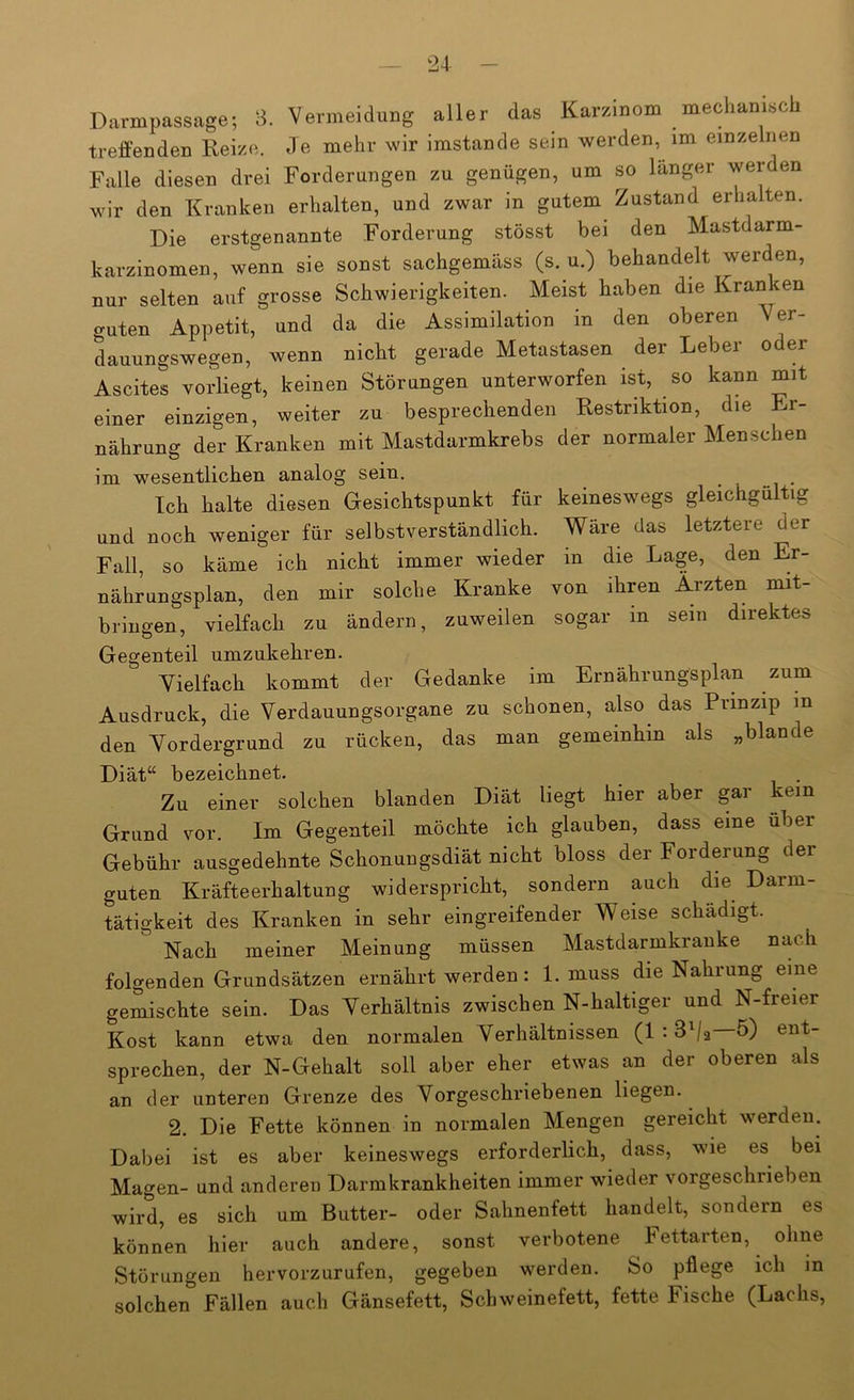 Darmpassage; 3. Vermeidung aller das Karzinom mechamsc treffenden Reize. Je mehr wir imstande sein werden, im einzelnen Falle diesen drei Forderungen zu genügen, um so langer werden wir den Kranken erhalten, und zwar in gutem Zustand erhalten. Die erstgenannte Forderung stösst bei den Mastdarm- karzinomen, wenn sie sonst sachgemäss (s. u.) behandelt werden, nur selten auf grosse Schwierigkeiten. Meist haben die Kranken guten Appetit, und da die Assimilation in den oberen Ver- dauungswegen, wenn nicht gerade Metastasen der Leber oder Ascites vorliegt, keinen Störungen unterworfen ist, so kann mit einer einzigen, weiter zu besprechenden Restriktion, die Er- nährung der Kranken mit Mastdarmkrebs der normaler Menschen im wesentlichen analog sein. ^ Ich halte diesen Gesichtspunkt für keineswegs gleichgültig und noch weniger für selbstverständlich. Wäre das letztere der Fall, so käme ich nickt immer wieder in die Lage, den Er- nährungsplan, den mir solche Kranke von ihren Ärzten mit- bringen, vielfach zu ändern, zuweilen sogar in sein direktes Gegenteil umzukehren. Yielfach kommt der Gedanke im Ernährungsplan zum Ausdruck, die Verdauungsorgane zu schonen, also das Prinzip in den Vordergrund zu rücken, das man gemeinhin als „blande Diät“ bezeichnet. Zu einer solchen blanden Diät liegt hier aber gar kein Grund vor. Im Gegenteil möchte ich glauben, dass eine über Gebühr ausgedehnte Schonungsdiät nicht bloss der Forderung der guten Kräfteerhaltung widerspricht, sondern auch die Darm- tätigkeit des Kranken in sehr eingreifender Weise schädigt. Nach meiner Meinung müssen Mastdarmkrauke nach folgenden Grundsätzen ernährt werden: 1. muss die Nahrung eine gemischte sein. Das Verhältnis zwischen N-haltiger und N-freier Kost kann etwa den normalen Verhältnissen (1.3 /a 5) ent- sprechen, der N-Gehalt soll aber eher etwas an der oberen als an der unteren Grenze des Vorgeschriebenen liegen. 2. Die Fette können in normalen Mengen gereicht werden. Dabei ist es aber keineswegs erforderlich, dass, wie es bei Magen- und anderen Darmkrankheiten immer wieder vorgeschrieben wird, es sich um Butter- oder Sahnenfett handelt, sondern es können hier auch andere, sonst verbotene hettarten, ohne Störungen hervorzurufen, gegeben werden. So pflege ich in solchen Fällen auch Gänsefett, Schweinefett, fette Fische (Lachs,