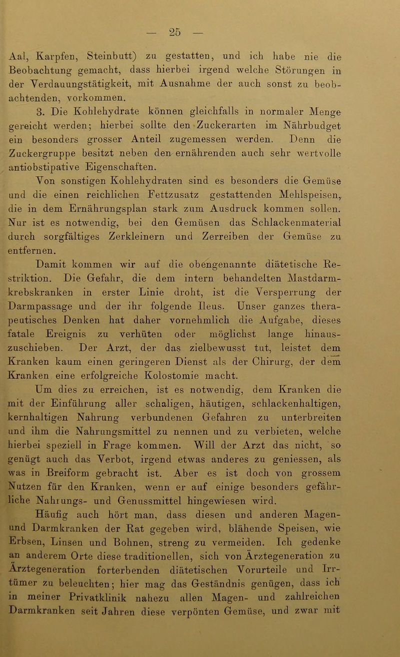 Aal, Karpfen, Steinbutt) zu gestatten, und ich habe nie die Beobachtung gemacht, dass hierbei irgend welche Störungen in der Yerdauungstätigkeit, mit Ausnahme der auch sonst zu beob- achtenden, Vorkommen, 3. Die Kohlehydrate können gleichfalls in normaler Menge gereicht werden; hierbei sollte den • Zuckerarten im Nährbudget ein besonders grosser Anteil zugemessen werden. Denn die Zuckergruppe besitzt neben den ernährenden auch sehr wertvolle antiobstipative Eigenschaften. Yon sonstigen Kohlehydraten sind es besonders die Gemüse und die einen reichlichen Fettzusatz gestattenden Mehlspeisen, die in dem Ernährungsplan stark zum Ausdruck kommen sollen. Nur ist es notwendig, bei den Gemüsen das Schlackenmaterial durch sorgfältiges Zerkleinern und Zerreiben der Gemüse zu entfernen. Damit kommen wir auf die obengenannte diätetische Re- striktion. Die Gefahr, die dem intern behandelten Mastdarm- krebskranken in erster Linie droht, ist die YersjDerrung der Darmpassage und der ihr folgende Ileus. Unser ganzes thera- peutisches Denken hat daher vornehmlich die Aufgabe, dieses fatale Ereignis zu verhüten oder möglichst lange hinaus- zuschieben. Der Arzt, der das zielbewusst tut, leistet dem Kranken kaum einen geringeren Dienst als der Chirurg, der dem Kranken eine erfolgreiche Kolostomie macht. Um dies zu erreichen, ist es notwendig, dem Kranken die mit der Einführung aller schaligen, häutigen, schlackenhaltigen, kernhaltigen Nahrung verbundenen Gefahren zu unterbreiten und ihm die Nahrungsmittel zu nennen und zu verbieten, welche hierbei speziell in Frage kommen. Will der Arzt das nicht, so genügt auch das Yerbot, irgend etwas anderes zu geniessen, als was in Breiform gebracht ist. Aber es ist doch von grossem Nutzen für den Kranken, wenn er auf einige besonders gefähr- liche Nahiungs- und Genussmittel hingewiesen wird. Häufig auch hört man, dass diesen und anderen Magen- und Darmlcranken der Rat gegeben wird, blähende Speisen, wie Erbsen, Linsen und Bohnen, streng zu vermeiden. Ich gedenke an anderem Orte diese traditionellen, sich von Ärztegeneration zu Ärztegeneration forterbenden diätetischen Yorurteile und Irr- tümer zu beleuchten; hier mag das Geständnis genügen, dass ich in meiner Privatklinik nahezu allen Magen- und zahlreichen Darmkranken seit Jahren diese verpönten Gemüse, und zwar mit