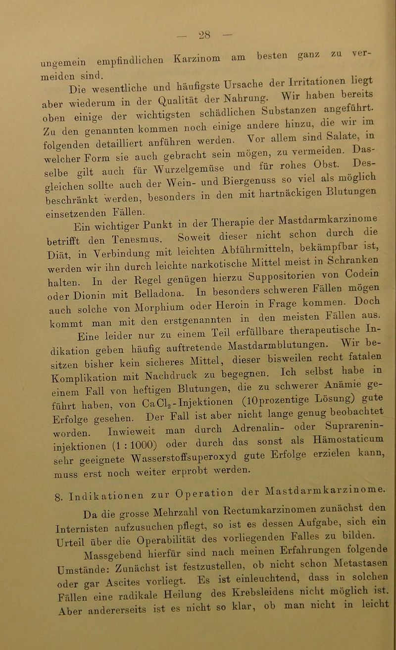 ungemein empiinclliclien Karzinom am besten ganz meiden sind. TTrsache der Irritationen liegt aber wiederum in der Qualität der Nahrung. Wir haben berei ben einige der wichtigsten schädlichen Substanzen angeführt Zu den genannten kommen noch einige “ folgenden detailliert anfnhren werden. Vor allem sind Salat^ n welcher Form sie auch gebracht sein mögen, - — selbe gilt auch für Wurzelgemüse und für rohes Obs . »leichen sollte auch der Wein- und Biergennss so viel beschränkt werden, besonders in den mit hartnäckigen Blutungen ''“''*ETntichtSer”punkt in der Therapie der Mastdarmkarzmome betrifft den Tenesmus. Soweit dieser nicht schon urc le Diät, in Verbindung mit leichten Abführmitteln, bekampfbar ist, werden wir ihn durch leichte narkotische Mittel meist in Schran en halten. In der Regel genügen hierzu Suppositorien von Go^ em oder Dionin mit Belladona. In besonders schweren Fallen mögen auch solche von Morphium oder Heroin in Frage kommen Doch kommt man mit den erstgenannten in den meisten Fallen au . Eine leider nur zu einem Teil erfüllbare therapeutische In- dikation geben häufig auftretende Mastdarmblutungen. Wir be- sitzen bisher kein sicheres Mittel, dieser bisweilen recht fatalen Komplikation mit Nachdruck zu begegnen. Ich selbst habe in einem Fall von heftigen Blutungen, die zu schwerer Anämie ge- führt haben, von CaCl,-Injektionen (lOprozentige Losung) gute Erfolge gesehen. Der Fall ist aber nicht lange genug beobachtet worden. Inwieweit man durch Adrenalin- oder Suprarenin- iniektionen (1 :1000) oder durch das sonst als Hamostaticum sehr geeignete Wasserstoffsuperoxyd gute Erfolge erzielen kann, muss erst nock weiter erprobt werden. 8. Indikationen zur Operation der Mastdarmkarzinome. Da die grosse Mehrzalil von Rectumkarzinomen zunächst den Internisten aufzusuclien pflegt, so ist es dessen Aufgabe, sich ein Urteil über die Operabilität des vorliegenden Falles zu bilden. Massgebend hierfür sind nach meinen Erfahrungen folgende Umstände: Zunächst ist festzustellen, ob nicht schon Metastasen oder gar Ascites vorliegt. Es ist einleuchtend, dass m solchen Fällen eine radikale Heilung des Krebsleidens nicht möglich ist. Aber andererseits ist es nicht so klar, ob man nicht in leicht