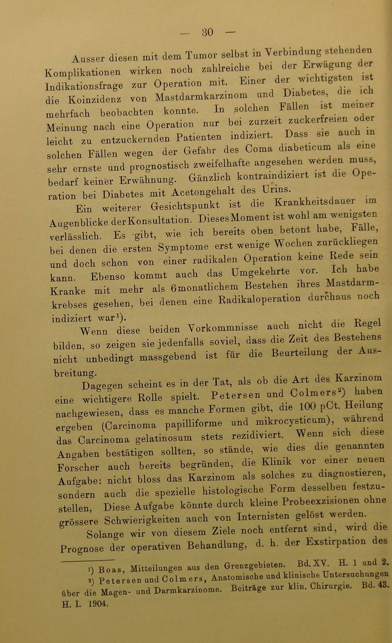 Ausser diesen mit dem Tumor selbst in Verbindung stehenden Komplikationen w.rken noch Indikationsfrage zur Operation mit. Kiner B ^ die Koinzidenz von Mastdarmkarzinoin und Diab , mehrfach beobachten konnte. In .solchen Fallen ^ Meinung nach eine Operation nur bei zurzeit zuckerfreien od leicht zu entzückernden Patienten indiziert. Dass sie auch m solchen Fällen wegen der Gefahr des Coma diabeticum als eine sehr ernste und prognostisch zweifelhafte bedarf keiner Erwähnung. Gänzlich kontramdiziert ist die Ope- ration bei Diabetes mit Acetongebalt des Urins. Ein weiterer Gesichtspunkt ist die Krankheitsdauer im Augenblicke der Konsultation. DiesesMoment ist woh verlässlich. Es gibt, wie ich bereits oben, betont habe, Fa , bei denen die ersL Symptome erst wenige Wochen --ckliegen und doch schon von einer radikalen Operation keine »ede sein kann. Ebenso kommt auch das Umgekehrte vor. Kranke mit mehr als 6monatlichem Bestehen ihres Mastdarm- krebses gesehen, bei denen eine Radikaloperation durchaus noch indiziert war^). . Wenn diese beiden Yorkommnisse auch nicht die Keg bilden, so zeigen sie jedenfalls soviel, dass die Zeit des Bestehens nicht unbedingt massgebend ist für die Beurteilung der Aus- Dagegen scheint es in der Tat, als ob die Art des Karzinom eine wichtigere Rolle spielt. Petersen und Covers ) Faben nachgewiesen, dass es manche Formen gibt, die 100 pCt. Hei ung ergeben (Carcinoma papilliforme und mikrocysRcnm), wahrend das Carcinoma gelatinosum stets rezidiviert. Angaben bestätigen sollten, so stände, wie dies die genannten Forscher auch bereits begründen, die Khnik vor einer neuen Aufgabe: nicht bloss das Karzinom als solches zu diagnostieren, sondern auch die spezielle histologische Form desselben festzu- stellen, Diese Aufgabe könnte durch kleine Probeexzisionen ohne grössere Schwierigkeiten auch von Internisten gelost werden Solange wir von diesem Ziele noch entfernt sind, wird die Prognose der operativen Behandlung, d. h. der Exstirpation des Mitteilungen aus den Grenzgebieten. Bd.XV H. 1 und 2. 1) Petersen undColmers, Anatomische und khnisehe Untorsuohiingen über die Magen- und Darmkarzinome. Beitrüge zur klm. Chirurgie. Bd. 43. H. I. 1904.