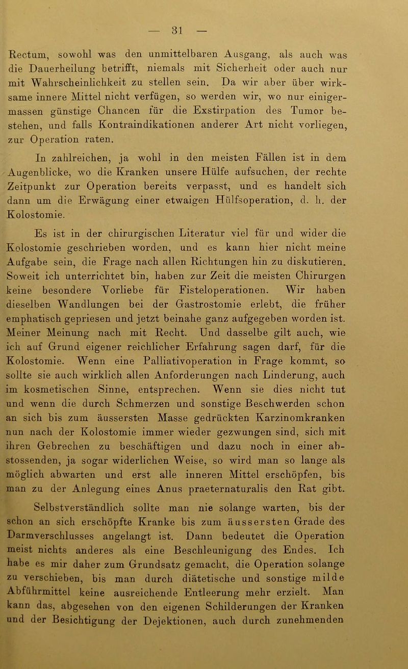 Rectum, sowohl was den unmittelbaren Ausgang, als auch was die Dauerheilung betrifft, niemals mit Sicherheit oder auch nur mit Wahrscheinlichkeit zu stellen sein. Da wir aber über wirk- same innere Mittel nicht verfügen, so werden wir, wo nur einiger- massen günstige Chancen für die Exstirpation des Tumor be- stehen, und falls Kontraindikationen anderer Art nicht vorliegen, zur Operation raten. In zahlreichen, ja wohl in den meisten Fällen ist in dem Augenblicke, wo die Kranken unsere Hülfe aufsuchen, der rechte Zeitpunkt zur Operation bereits verpasst, und es handelt sich dann um die Erwägung einer etwaigen Hülfsoperation, d. h. der Kolostomie. Es ist in der chirurgischen Literatur viel für und wider die Kolostomie geschrieben worden, und es kann hier nicht meine Aufgabe sein, die Frage nach allen Richtungen hin zu diskutieren. Soweit ich unterrichtet bin, haben zur Zeit die meisten Chirurgen keine besondere Vorliebe für Fisteloperationen. Wir haben dieselben Wandlungen bei der Gastrostomie erlebt, die früher emphatisch gepriesen und jetzt beinahe ganz aufgegeben worden ist. Meiner Meinung nach mit Recht. Und dasselbe gilt auch, wie ich auf Grund eigener reichlicher Erfahrung sagen darf, für die Kolostomie. Wenn eine Palliativoperation in Frage kommt, so sollte sie auch wirklich allen Anforderungen nach Linderung, auch im kosmetischen Sinne, entsprechen. Wenn sie dies nicht tut und wenn die durch Schmerzen und sonstige Beschwerden schon an sich bis zum äussersten Masse gedrückten Karzinomkranken nun nach der Kolostomie immer wieder gezwungen sind, sich mit ihren Gebrechen zu beschäftigen und dazu noch in einer ab- stossenden, ja sogar widerlichen Weise, so wird man so lange als möglich abwarten und erst alle inneren Mittel erschöpfen, bis man zu der Anlegung eines Anus praeternaturalis den Rat gibt. Selbstverständlich sollte man nie solange warten, bis der schon an sich erschöpfte Kranke bis zum äussersten Grade des Darmverschlusses angelangt ist. Dann bedeutet die Operation meist nichts anderes als eine Beschleunigung des Endes. Ich habe es mir daher zum Grundsatz gemacht, die Operation solange zu verschieben, bis man durch diätetische und sonstige milde Abführmittel keine ausreichende Entleerung mehr erzielt. Man kann das, abgesehen von den eigenen Schilderungen der Kranken und der Besichtigung der Dejektionen, auch durch zunehmenden