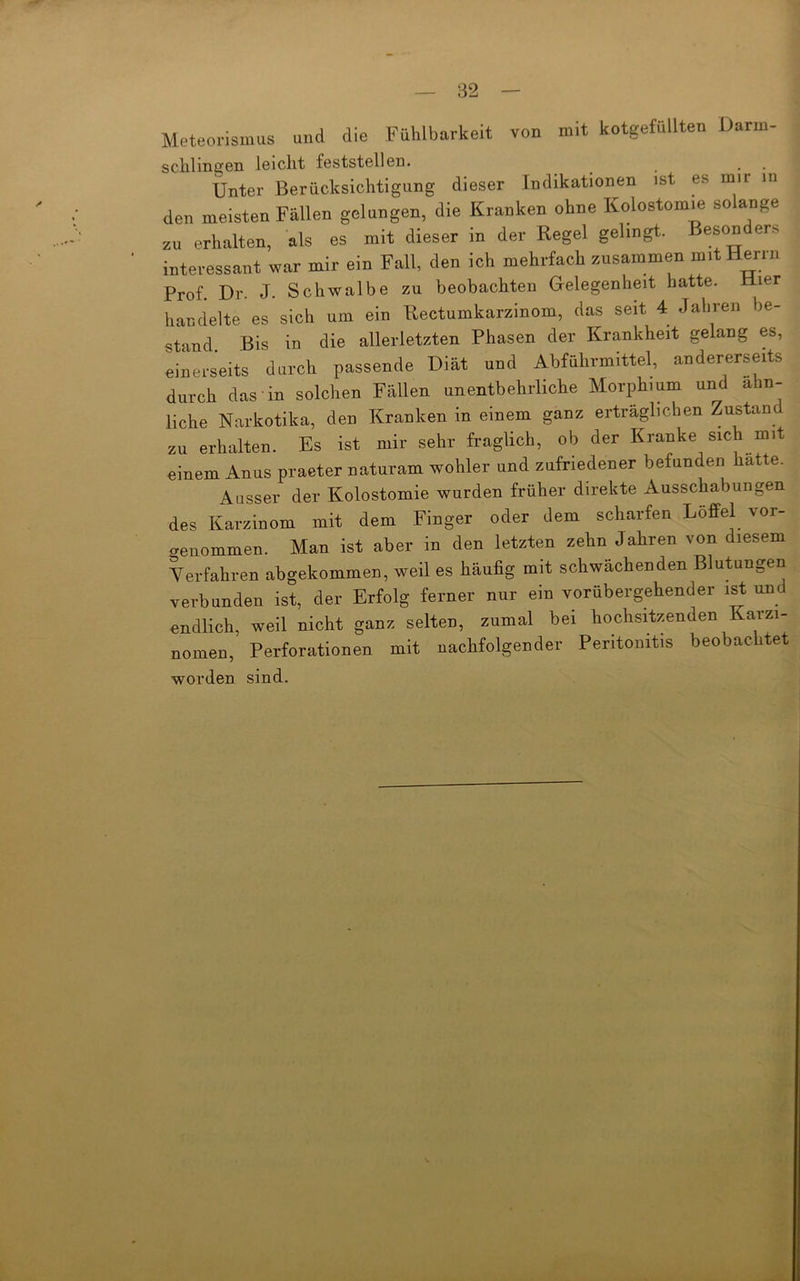 82 Meteorismus und die Fühlbarkeit von mit kotgefüllten Darm- schlintjen leicht feststellen. , . Unter Berücksichtigung dieser Indikationen ist es mir in den meisten Fällen gelungen, die Kranken ohne Kolostom.e solange zu erhalten, als es mit dieser in der Regel gelingt. Besonders interessant war mir ein Fall, den ich mehrfach zusammen mit Hern. Prof. Dr. J. Schwalbe zu beobachten Gelegenheit hatte. Hier handelte es sich um ein Rectumkarzinom, das seit 4 Jahren he- stand. Bis in die allerletzten Phasen der Krankheit gelang es, einerseits durch passende Diät und Abführmittel, andererseits durch das in solchen Fällen unentbehrliche Morphium und ähn- liche Narkotika, den Kranken in einem ganz erträglichen Zustand zu erhalten. Es ist mir sehr fraglich, ob der Kranke sich mit einem Anus praeter naturam wohler und zufriedener befunden hatte. Ausser der Kolostomie wurden früher direkte Ausschabungen des Karzinom mit dem Finger oder dem scharfen Löffel vor- genommen. Man ist aber in den letzten zehn Jahren von diesem Yerfahren abgekommen, weil es häufig mit schwächenden Blutungen verbunden ist, der Erfolg ferner nur ein vorübergehender ist und endlich, weil nicht ganz selten, zumal bei hochsitzenden Karzi- nomen, Perforationen mit nachfolgender Peritonitis beobachtet worden sind.