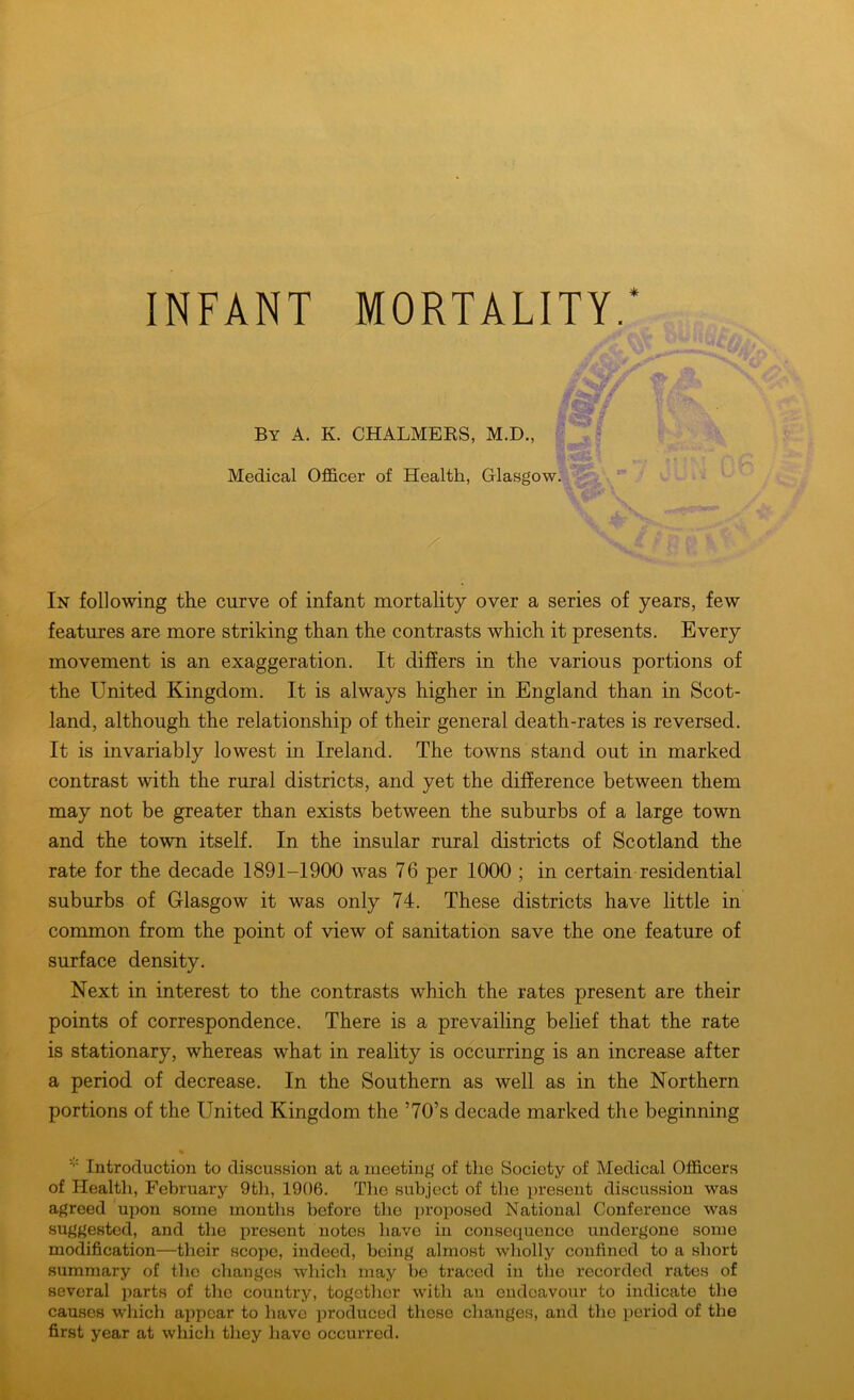 INFANT MORTALITY.* faff By A. K. CHALMERS, M.D., Medical Officer of Health, Glasgow. In following the curve of infant mortality over a series of years, few features are more striking than the contrasts which it presents. Every movement is an exaggeration. It differs in the various portions of the United Kingdom. It is always higher in England than in Scot- land, although the relationship of their general death-rates is reversed. It is invariably lowest in Ireland. The towns stand out in marked contrast with the rural districts, and yet the difference between them may not be greater than exists between the suburbs of a large town and the town itself. In the insular rural districts of Scotland the rate for the decade 1891-1900 was 76 per 1000 ; in certain residential suburbs of Glasgow it was only 74. These districts have little in common from the point of view of sanitation save the one feature of surface density. Next in interest to the contrasts which the rates present are their points of correspondence. There is a prevailing belief that the rate is stationary, whereas what in reality is occurring is an increase after a period of decrease. In the Southern as well as in the Northern portions of the United Kingdom the ’70’s decade marked the beginning Introduction to discussion at a meeting of the Society of Medical Officers of Health, February 9th, 1906. The subject of the present discussion was agreed upon some months before the proposed National Conference was suggested, and the present notes have in consequence undergone some modification—their scope, indeed, being almost wholly confined to a short summary of the changes which may be traced in the recorded rates of several parts of the country, together with an endeavour to indicate the causes which appear to have produced these changes, and tho period of the first year at which they have occurred.