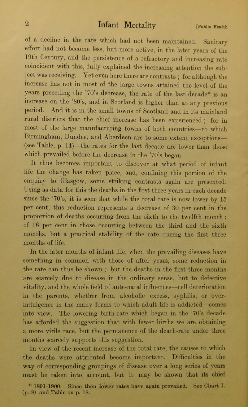 [Public Health Infant Mortality of a decline in the rate which had not been maintained. Sanitary effort had not become less, but more active, in the later years of the 19th Century, and the persistence of a refractory and increasing rate coincident with this, fully explained the increasing attention the sub- ject was receiving. Yet even here there are contrasts ; for although the increase has not in most of the large towns attained the level of the years preceding the /0’s decrease, the rate of the last decade* is an increase on the 80 s, and in Scotland is higher than at any previous period. And it is in the small towns of Scotland and in its mainland rural districts that the chief increase has been experienced ; for in most of the large manufacturing towns of both countries—to which Birmingham, Dundee, and Aberdeen are to some extent exceptions— (see Table, p. 14)—the rates for the last decade are lower than those which prevailed before the decrease in the ’70’s began. It thus becomes important to discover at what period of infant life the change has taken place, and, confining this portion of the enquiry to Glasgow, some striking contrasts again are presented. Using as data for this the deaths in the first three years in each decade since the ’70’s, it is seen that while the total rate is now lower by 15 per cent, this reduction represents a decrease of 30 per cent in the proportion of deaths occurring from the sixth to the twelfth month ; of 16 per cent in those occurring between the third and the sixth months, but a practical stability of the rate during the first three months of life. In the later months of infant life, when the prevailing diseases have something in common with those of after years, some reduction in the rate can thus be shown ; but the deaths in the first three months are scarcely due to disease in the ordinary sense, but to defective vitality, and the whole field of ante-natal influences—cell deterioration in the parents, whether from alcoholic excess, syphilis, or over- indulgence in the many forms to which adult life is addicted—comes into view. The lowering birth-rate which began in the ’70rs decade has afforded the suggestion that with fewer births we are obtaining a more virile race, but the permanence of the death-rate under three months scarcely supports this suggestion. In view of the recent increase of the total rate, the causes to which the deaths were attributed become important. Difficulties in the way of corresponding groupings of disease over a long series of years must be taken into account, but it may be shown that its chief * 1891-1900. Since then lower rates have again prevailed. See Chart I. (p. 8) and Table on p. 18.