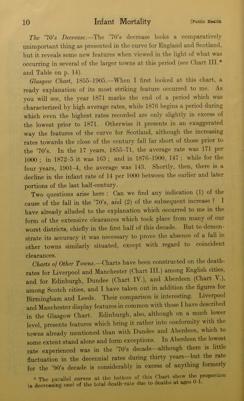 The ’70’s Decrease.—The ’70’s decrease looks a comparatively unimportant thing as presented in the curve for England and Scotland, but it reveals some new features when viewed in the light of what was occurring in several of the larger towns at this period (see Chart III.* and Table on p. 14). Glasgow Chart, 1855-1905.—When I first looked at this chart, a ready explanation of its most striking feature occurred to me. As you will see, the year 1871 marks the end of a period which was characterized by high average rates, while 1876 begins a period during which even the highest rates recorded are only slightly in excess of the lowest prior to 1871. Otherwise it presents in an exaggerated way the features of the curve for Scotland, although the increasing rates towards the close of the century fall far short of those prior to the ’70’s. In the 17 years, 1855-71, the average rate was 171 per 1000 ; in 1872-5 it was 163 ; and in 1876-1900, 147 ; while for the four years, 1901-4, the average was 143. Shortly, then, there is a decline in the infant rate of 14 per 1000 between the earlier and later portions of the last half-century. Two questions arise here : Can we find any indication (1) of the cause of the fall in the ’70’s, and (2) of the subsequent increase ? I have already alluded to the explanation which occurred to me in the form of the extensive clearances which took place from many of our worst districts, chiefly in the first half of this decade. But to demon- strate its accuracy it was necessary to prove the absence of a fall in other towns similarly situated, except with regard to coincident clearances. Charts of Other Towns.—Charts have been constructed on the death- rates for Liverpool and Manchester (Chart III.) among English cities, and for Edinburgh, Dundee (Chart IV.), and Aberdeen (Chart V.), among Scotch cities, and I have taken out in addition the figures for Birmingham and Leeds. Their comparison is interesting. Liverpool and Manchester display features in common with those I have described in the Glasgow Chart. Edinburgh, also, although on a much lower level, presents features which bring it rather into conformity with the towns already mentioned than with Dundee and Aberdeen, which to some extent stand alone and form exceptions. In Aberdeen the lowest rate experienced was in the ’70’s decade-although there is little fluctuation in the decennial rates during thirty years-but the rate for the ’90’s decade is considerably in excess of anything formerly * The parallel curves at the bottom of this Chart show the proportion (a decreasing one) of the total death-rate due to deaths at ages 0-1.