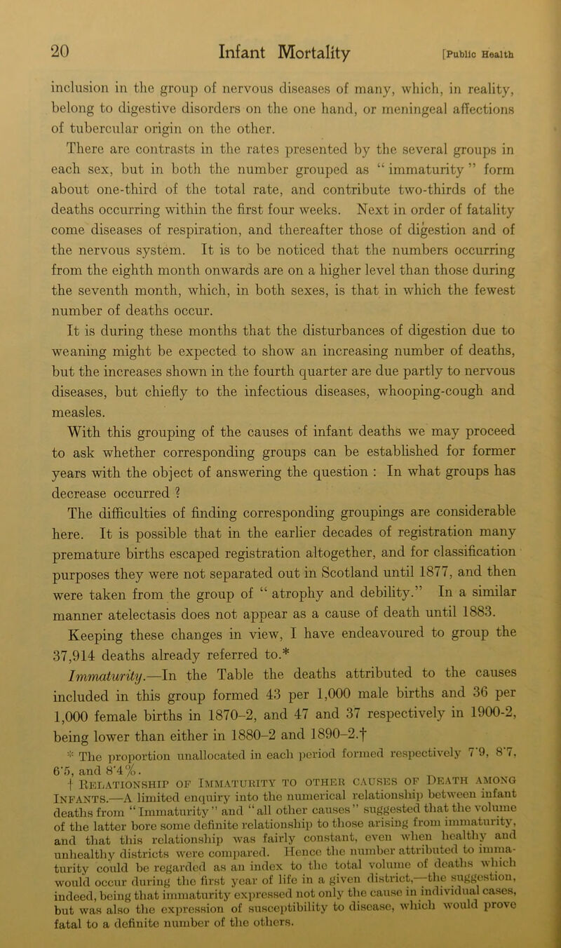 inclusion in the group of nervous diseases of many, which, in reality, belong to digestive disorders on the one hand, or meningeal affections of tubercular origin on the other. There are contrasts in the rates presented by the several groups in each sex, but in both the number grouped as “ immaturity ” form about one-third of the total rate, and contribute two-thirds of the deaths occurring within the first four weeks. Next in order of fatality come diseases of respiration, and thereafter those of digestion and of the nervous system. It is to be noticed that the numbers occurring from the eighth month onwards are on a higher level than those during the seventh month, which, in both sexes, is that in which the fewest number of deaths occur. It is during these months that the disturbances of digestion due to weaning might be expected to show an increasing number of deaths, but the increases shown in the fourth quarter are due partly to nervous diseases, but chiefly to the infectious diseases, whooping-cough and measles. With this grouping of the causes of infant deaths we may proceed to ask whether corresponding groups can be established for former years with the object of answering the question : In what groups has decrease occurred ? The difficulties of finding corresponding groupings are considerable here. It is possible that in the earlier decades of registration many premature births escaped registration altogether, and for classification purposes they were not separated out in Scotland until 1877, and then were taken from the group of “ atrophy and debility.” In a similar manner atelectasis does not appear as a cause of death until 1883. Keeping these changes in view, I have endeavoured to group the 37,914 deaths already referred to.* Immaturity.—In the Table the deaths attributed to the causes included in this group formed 43 per 1,000 male births and 36 per 1,000 female births in 1870-2, and 47 and 37 respectively in 1900-2, being lower than either in 1880-2 and 1890-2.f * The proportion unallocated in each period formed respectively < 9, 8 t, 6'5, and 8’4%. t Relationship of Immaturity to other causes of Death among Infants.—A limited enquiry into the numerical relationship between infant deaths from “Immaturity” and “all other causes” suggested that the volume of the latter bore some definite relationship to those arising from immaturity, and that this relationship was fairly constant, even when healthy and unhealthy districts were compared. Hence the number attributed to imma- turity could be regarded as an index to the total volume of deaths which would occur during the first year of life in a given district,—-the suggestion, indeed, being that immaturity expressed not only the cause in individual cases, but was also the expression of susceptibility to disease, which would piovc fatal to a definite number of the others.