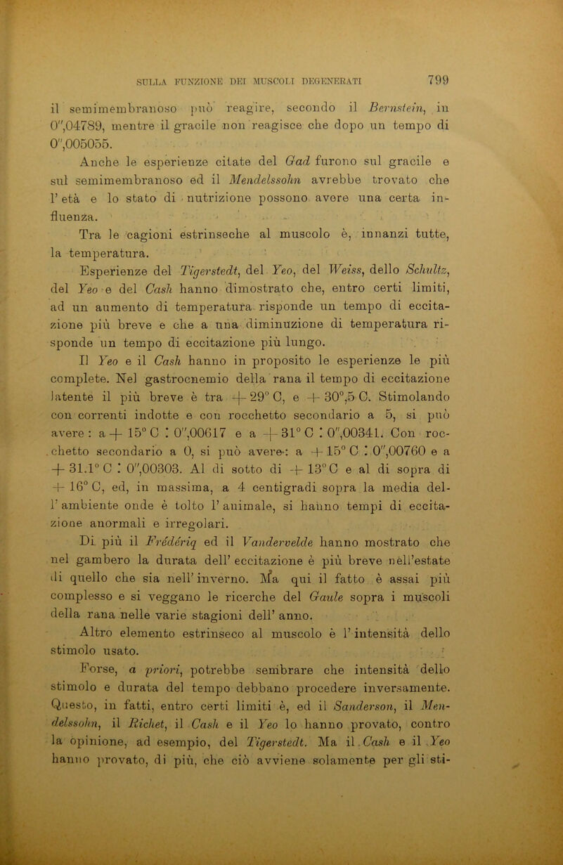 il semimembranoso può reagire, secondo il Bernstein, in 0,04789, mentre il gracile non reagisce che dopo un tempo di 0,005055. Anche le esperienze citate del Gad furono sul gracile e sul semimembranoso ed il Mendelssohn avrebbe trovato che l’età e lo stato di nutrizione possono avere una certa in- fluenza. Tra le cagioni estrinseche al muscolo è, innanzi tutte, la temperatura. Esperienze del Tigerstedt, del Yeo, del Weiss, dello Schidtz, del Yeo e del Cash hanno dimostrato che, entro certi limiti, ad un aumento di temperatura risponde un tempo di eccita- zione più breve e che a una diminuzione di temperatura ri- sponde un tempo di eccitazione più lungo. Il Yeo e il Cash hanno in proposito le esperienze le più complete. Nel gastrocnemio della rana il tempo di eccitazione latente il più breve è tra -}- 29° C, e + 30°,5 G. Stimolando con correnti indotte e con rocchetto secondario a 5, si può avere: a+ 15° C ! 0,00617 e a + 31°C ! 0,00341. Con roc- . clietto secondario a 0, si può avere-: a + 15° C I O,00760 e a + 31.1° C : 0,00303. Al di sotto di + 13° C e al di sopra di 4- 16° C, ed, in massima, a 4 centigradi sopra la media del- T ambiente onde è tolto l’animale, si hanno tempi di eccita- zione anormali e irregolari. Di più il Frédériq ed il Vandervelde hanno mostrato che nel gambero la durata dell’ eccitazione è più breve nell’estate di quello che sia nell’inverno. Ma qui il fatto è assai più complesso e si veggano le ricerche del Gaule sopra i muscoli della rana nelle varie stagioni dell’ anno. Altro elemento estrinseco al muscolo è l’intensità dello stimolo usato. Forse, a 'priori, potrebbe sembrare che intensità dello stimolo e durata del tempo debbano procedere inversamente. Questo, in fatti, entro certi limiti è, ed il Sanderson, il Men- delssohn, il Richet, il Cash e il Yeo lo hanno provato, contro la opinione, ad esempio, del Tigerstedt. Ma il Cash e il Yeo hanno provato, di più, che ciò avviene solamente per gli sti-