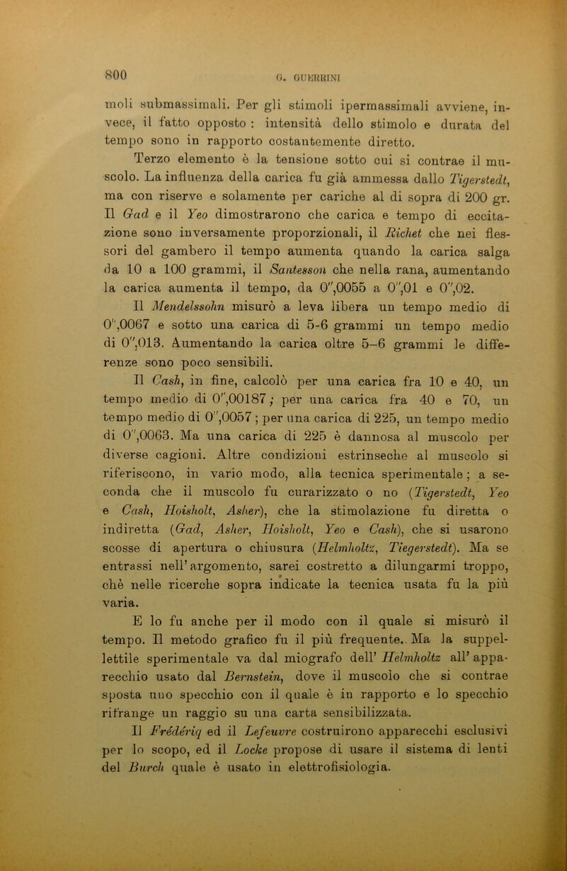 moli submassimali. Per gli stimoli ipermassimali avviene, in- vece, il fatto opposto : intensità dello stimolo e durata del tempo sono in rapporto costantemente diretto. Terzo elemento è la tensione sotto cui si contrae il mu- scolo. La influenza della carica fu già ammessa dallo Tigerstedt, ma con riserve e solamente per cariche al di sopra di 200 gr. Il Gad e il Yeo dimostrarono che carica e tempo di eccita- zione sono inversamente proporzionali, il Ricliet che nei fles- sori del gambero il tempo aumenta quando la carica salga da 10 a 100 grammi, il Santesson che nella rana, aumentando la carica aumenta il tempo, da 0,0055 a 0,01 e 0V,02. Il Mendelssohn misurò a leva libera un tempo medio di 0',0067 e sotto una carica di 5-6 grammi un tempo medio di 0''.013. Aumentando la carica oltre 5-6 grammi le diffe- renze sono poco sensibili. Il Cash, in fine, calcolò per una carica fra 10 e 40, un tempo medio di 0'',00187; per una carica fra 40 e 70, un tempo medio di 0,0057 ; per una carica di 225, un tempo medio di 0,0063. Ma una carica di 225 è dannosa al muscolo per di verse cagioni. Altre condizioni estrinseche al muscolo si riferiscono, in vario modo, alla tecnica sperimentale ; a se- conda che il muscolo fu curarizzato o no (Tigerstedt, Yeo e Cash, Hoisholt, Asher), che la stimolazione fu diretta o indiretta (Gad, Asher, Hoisholt, Yeo e Cash), che si usarono scosse di apertura o chiusura (Helmholtz, Tiegerstedt). Ma se entrassi nell’argomento, sarei costretto a dilungarmi troppo, * che nelle ricerche sopra indicate la tecnica usata fu la più varia. E lo fu anche per il modo con il quale si misurò il tempo. Il metodo grafico fu il più frequente.. Ma la suppel- lettile sperimentale va dal miografo dell’ Helmholtz all’ appa- recchio usato dal Bernstein, dove il muscolo che si contrae sposta uno specchio con il quale è in rapporto e lo specchio rifrange un raggio su una carta sensibilizzata. Il Frédériq ed il Lefeuvre costruirono apparecchi esclusivi per lo scopo, ed il Locke propose di usare il sistema di lenti del Burch quale è usato in elettrofisiologia.