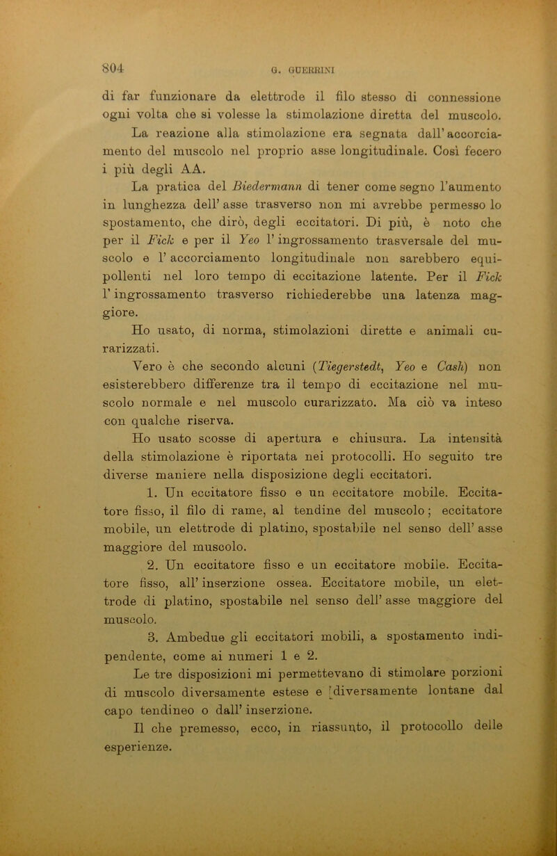 di far funzionare da elettrodo il filo stesso di connessione ogni volta che si volesse la stimolazione diretta del muscolo. La reazione alla stimolazione era segnata dall’accorcia- mento del muscolo nel proprio asse longitudinale. Così fecero i più degli AA. La pratica del Biedermann di tener come segno l’aumento in lunghezza dell’ asse trasverso non mi avrebbe permesso lo spostamento, che dirò, degli eccitatori. Di più, è noto che per il Fieli e per il Yeo l’ingrossamento trasversale del mu- scolo e 1’ accorciamento longitudinale non sarebbero equi- pollenti nel loro tempo di eccitazione latente. Per il Fieli l’ingrossamento trasverso richiederebbe una latenza mag- giore. Ho usato, di norma, stimolazioni dirette e animali cu- rarizzati. Vero è che secondo alcuni (Tiegerstedt, Yeo e Cash) non esisterebbero differenze tra il tempo di eccitazione nel mu- scolo normale e nel muscolo curarizzato. Ma ciò va inteso con qualche riserva. Ho usato scosse di apertura e chiusura. La intensità della stimolazione è riportata nei protocolli. Ho seguito tre diverse maniere nella disposizione degli eccitatori. 1. Un eccitatore fisso e un eccitatore mobile. Eccita- tore fìsso, il filo di rame, al tendine del muscolo ; eccitatore mobile, un elettrodo di platino, spostabile nel senso dell’ asse maggiore del muscolo. 2. Un eccitatore fìsso e un eccitatore mobile. Eccita- tore fisso, all’ inserzione ossea. Eccitatore mobile, un elet- trode di platino, spostabile nel senso dell’ asse maggiore del muscolo. 3. Ambedue gli eccitatori mobili, a spostamento indi- pendente, come ai numeri 1 e 2. Le tre disposizioni mi permettevano di stimolare porzioni di muscolo diversamente estese e diversamente lontane dal capo tendineo o dall’ inserzione. Il che premesso, ecco, in riassunto, il protocollo delle esperienze.