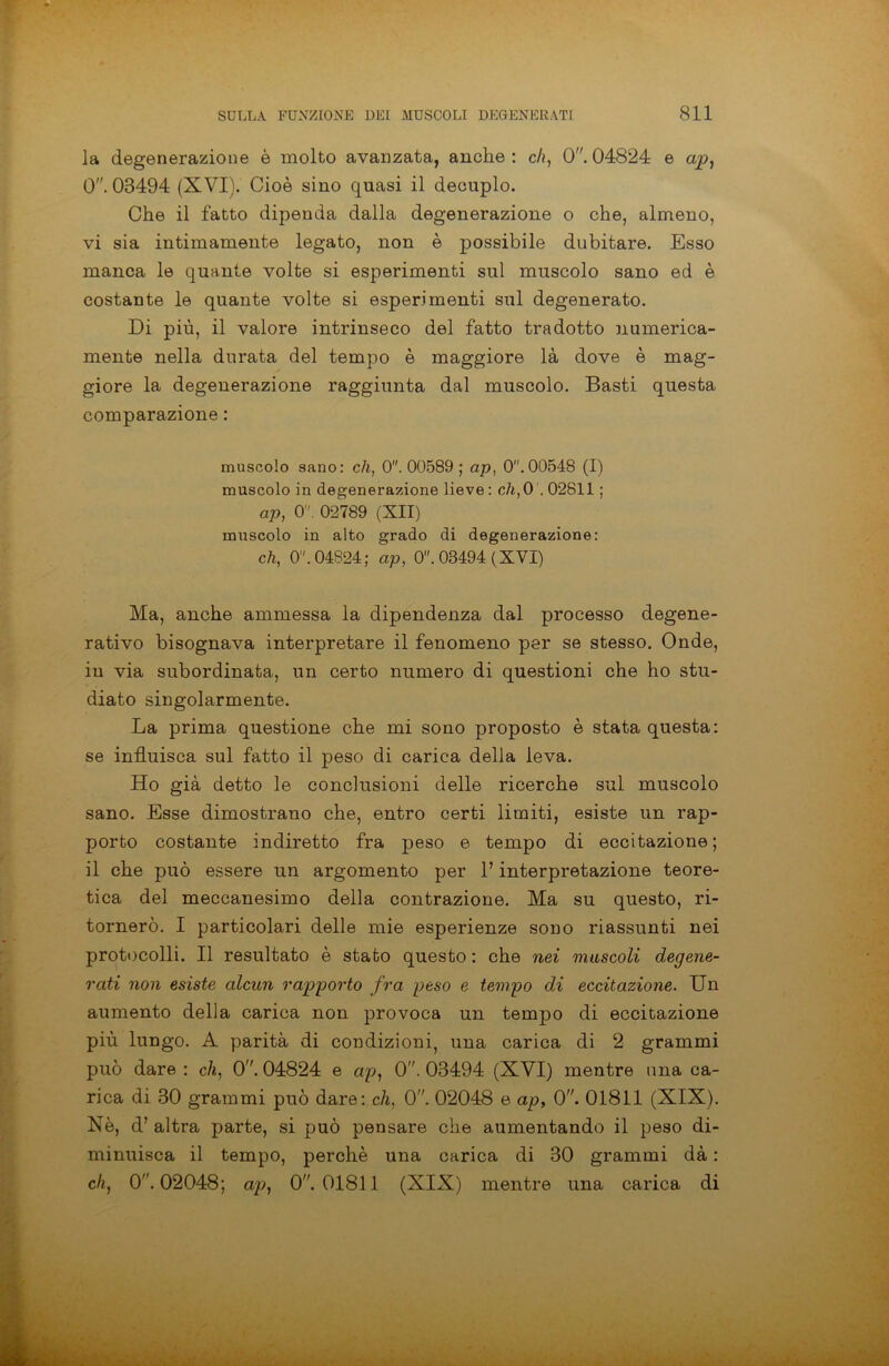 la degenerazione è molto avanzata, anche: eh, O. 04824 e cip, 0. 08494 (XVI). Cioè sino quasi il decuplo. Che il fatto dipenda dalla degenerazione o che, almeno, vi sia intimamente legato, non è possibile dubitare. Esso manca le quante volte si esperimenti sul muscolo sano ed è costante le quante volte si esperimenti sul degenerato. Di più, il valore intrinseco del fatto tradotto numerica- mente nella durata del tempo è maggiore là dove è mag- giore la degenerazione raggiunta dal muscolo. Basti questa comparazione : muscolo sano: eli, 0. 00589 ; ap, 0.00548 (I) muscolo in degenerazione lieve: eh,0'. 02811 ; ap, 0. 02789 (XII) muscolo in alto grado di degenerazione: eh, 0. 04824; ap, 0. 03494 (XVI) Ma, anche ammessa la dipendenza dal processo degene- rativo bisognava interpretare il fenomeno per se stesso. Onde, in via subordinata, un certo numero di questioni che ho stu- diato singolarmente. La prima questione che mi sono proposto è stata questa: se influisca sul fatto il peso di carica della leva. Ho già detto le conclusioni delle ricerche sul muscolo sano. Esse dimostrano che, entro certi limiti, esiste un rap- porto costante indiretto fra peso e tempo di eccitazione; il che può essere un argomento per l’interpretazione teore- tica del meccanesimo della contrazione. Ma su questo, ri- tornerò. I particolari delle mie esperienze sono riassunti nei protocolli. Il resultato è stato questo : che nei muscoli degene- rati non esiste alcun rapporto fra peso e tempo di eccitazione. Un aumento della carica non provoca un tempo di eccitazione più lungo. A parità di condizioni, una carica di 2 grammi può dare : eli, 0. 04824 e ap, 0. 03494 (XVI) mentre una ca- rica di 30 grammi può dare: eli, 0. 02048 e ap, 0. 01811 (XIX). Nè, d’ altra parte, si può pensare che aumentando il peso di- minuisca il tempo, perchè una carica di 30 grammi dà : eh, 0”. 02048; ap, 0. 01811 (XIX) mentre una carica di