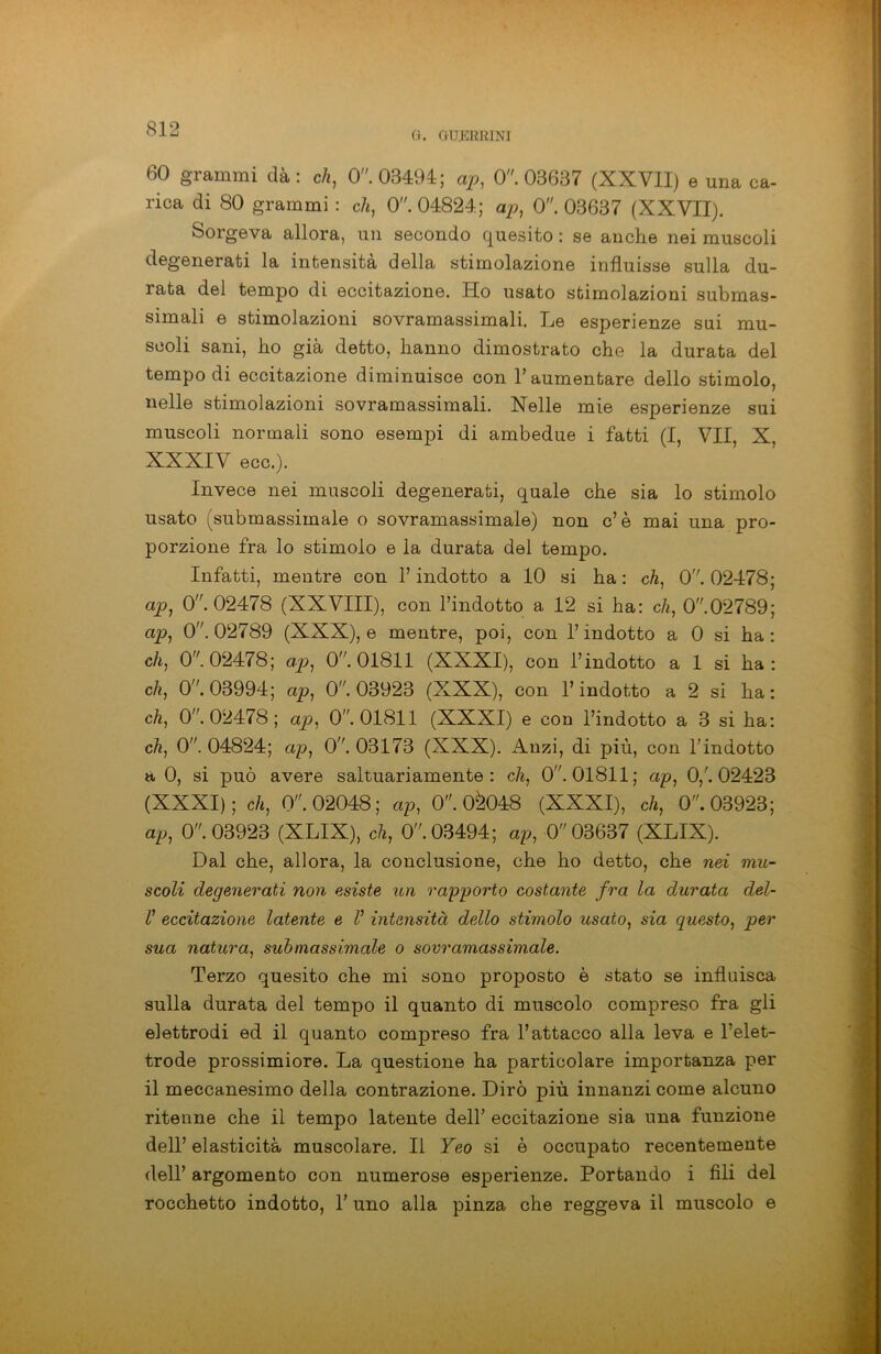 G. GU.15RRJNI 60 grammi dà: eh, 0. 03494; ap, 0. 03637 (XXVII) e una ca- rica di 80 grammi : eh, 0. 04824; ap, 0. 03637 (XXVII). Sorgeva allora, un secondo quesito : se anche nei muscoli degenerati la intensità della stimolazione influisse sulla du- rata del tempo di eccitazione. Ho usato stimolazioni submas- simali e stimolazioni sovramassimali. Le esperienze sui mu- scoli sani, ho già detto, hanno dimostrato che la durata del tempo di eccitazione diminuisce con V aumentare dello stimolo, nelle stimolazioni sovramassimali. Nelle mie esperienze sui muscoli normali sono esempi di ambedue i fatti (I, VII, X, XXXIV eco.). Invece nei muscoli degenerati, quale che sia lo stimolo usato (submassimale o sovramassimale) non c’è mai una pro- porzione fra lo stimolo e la durata del tempo. Infatti, mentre con l’indotto a 10 si ha : eh, 0. 02478; ap, 0. 02478 (XXVIII), con l’indotto a 12 si ha: eh, 0.02789; ap, 0. 02789 (XXX), e mentre, poi, con l’indotto a 0 si ha : c/q 0. 02478; ap, 0. 01811 (XXXI), con l’indotto a 1 si ha : c/i, 0. 03994; ap, 0. 03923 (XXX), con l’indotto a 2 si ha: c/i, 0. 02478; ap, 0. 01811 (XXXI) e con l’indotto a 3 si ha: eh, 0. 04824; ap, 0. 03173 (XXX). Anzi, di più, con l’indotto a 0, si può avere saltuariamente: eh, 0”. 01811; ap, 0/. 02423 (XXXI); c/i, 0”. 02048; ap, 0. 0^048 (XXXI), eh, 0”. 03923; ap, 0. 03923 (XLIX), eh, 0. 03494; ap, 0 03637 (XLIX). Dal che, allora, la conclusione, che ho detto, che nei mu- scoli degenerati non esiste un rapporto costante fra la durata del- /’ eccitazione latente e V intensità dello stimolo usato, sia questo, per sua natura, submassimale o sovramassimale. Terzo quesito che mi sono proposto è stato se influisca sulla durata del tempo il quanto di muscolo compreso fra gli elettrodi ed il quanto compreso fra l’attacco alla leva e l’elet- trode prossimiore. La questione ha particolare importanza per il meccanesimo della contrazione. Dirò più innanzi come alcuno ritenne che il tempo latente dell’ eccitazione sia una funzione dell’ elasticità muscolare. Il Yeo si è occupato recentemente dell’ argomento con numerose esperienze. Portando i fili del rocchetto indotto, 1’ uno alla pinza che reggeva il muscolo e