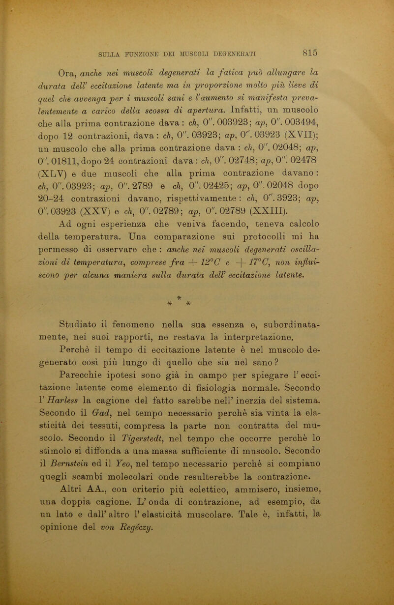 Ora, anche nei muscoli degenerati la fatica yuò allungare la durata dell’ eccitazione latente ma in proporzione molto più lieve di quel che avvenga per i mtiscoli sani e l’aumento si manifesta preva- lentemente a carico della scossa di apertura. Infatti, un muscolo che alla prima contrazione dava : eh, 0. 003928; ap, 0. 003494, dopo 12 contrazioni, dava: eh, 0. 03923; ap, 0'. 03923 (XVII); un muscolo che alla prima contrazione dava : eh, 0.02048; ap, 0. 01811, dopo 24 contrazioni dava : eh, 0. 02748; ap, 0. 02478 (XLV) e due muscoli che alla prima contrazione davano : eh, 0. 03923; ap, 0. 2789 e eh, 0. 02425; ap, 0. 02048 dopo 20-24 contrazioni davano, rispettivamente : eh, 0. 3923; ap, 0. 03923 (XXV) e eh, 0. 02789; ap, 0. 02789 (XXIII). Ad ogni esperienza che veuiva facendo, teneva calcolo della temperatura. Una comparazione sui protocolli mi ha permesso di osservare che : anche nei muscoli degenerati oscilla- zioni di temperatura, comprese fra -f- 12°C e -j- 17°C, non influi- scono per alcuna maniera sulla durata dell’ eccitazione latente. * * * Studiato il fenomeno nella sua essenza e, subordinata- mente, nei suoi rapporti, ne restava la interpretazione. Perchè il tempo di eccitazione latente è nel muscolo de- generato così più lungo di quello che sia nel sano ? Parecchie ipotesi sono già in campo per spiegare V ecci- tazione latente come elemento di fisiologia normale. Secondo 1’ Harless la cagione del fatto sarebbe nell’ inerzia del sistema. Secondo il Gad, nel tempo necessario perchè sia vinta la ela- sticità dei tessuti, compresa la parte non contratta del mu- scolo. Secondo il Tigerstedt, nel tempo che occorre perchè lo stimolo si diffonda a una massa sufficiente di muscolo. Secondo il Bernstein ed il Yeo, nel tempo necessario perchè si compiano quegli scambi molecolari onde resulterebbe la contrazione. Altri AA., con criterio più eclettico, ammisero, insieme, una doppia cagione. L’ onda di contrazione, ad esempio, da un lato e dall’ altro 1’ elasticità muscolare. Tale è, infatti, la opinione del von Regéczy.