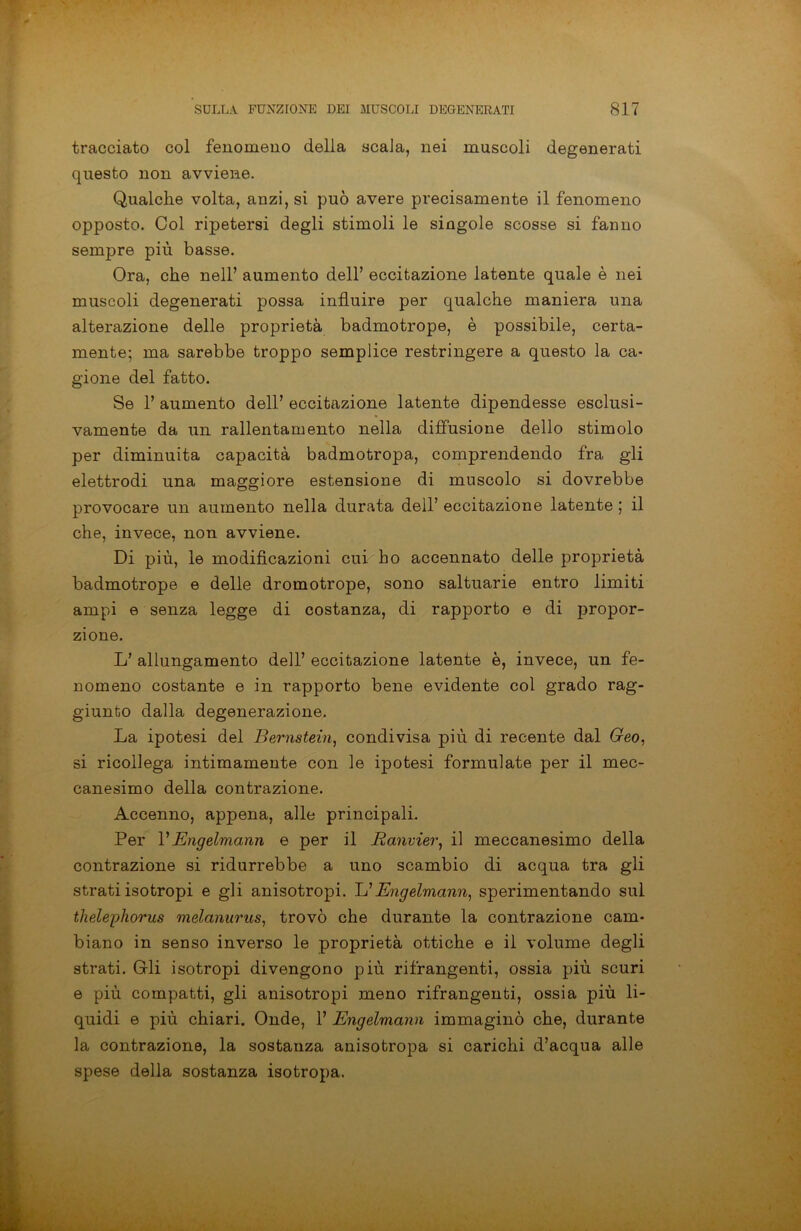 tracciato col fenomeno della scala, nei muscoli degenerati questo non avviene. Qualche volta, anzi, si può avere precisamente il fenomeno opposto. Col ripetersi degli stimoli le singole scosse si fanno sempre più basse. Ora, che nell’ aumento dell’ eccitazione latente quale è nei muscoli degenerati possa influire per qualche maniera una alterazione delle proprietà badmotrope, è possibile, certa- mente; ma sarebbe troppo semplice restringere a questo la ca- gione del fatto. Se 1’ aumento dell’ eccitazione latente dipendesse esclusi- vamente da un rallentamento nella diffusione dello stimolo per diminuita capacità badmotropa, comprendendo fra gli elettrodi una maggiore estensione di muscolo si dovrebbe provocare un aumento nella durata dell’ eccitazione latente ; il che, invece, non avviene. Di più, le modificazioni cui ho accennato delle proprietà badmotrope e delle dromotrope, sono saltuarie entro limiti ampi e senza legge di costanza, di rapporto e di propor- zione. L’ allungamento dell’ eccitazione latente è, invece, un fe- nomeno costante e in rapporto bene evidente col grado rag- giunto dalla degenerazione. La ipotesi del Bernstein, condivisa più di recente dal Geo, si ricollega intimamente con le ipotesi formulate per il mec- canesimo della contrazione. Accenno, appena, alle principali. Per VEngelmann e per il Ranvier, il meccanesimo della contrazione si ridurrebbe a uno scambio di acqua tra gli strati isotropi e gli anisotropi. L’Engelmann, sperimentando sul thelephorus melanurus, trovò che durante la contrazione cam- biano in senso inverso le proprietà ottiche e il volume degli strati. Gli isotropi divengono più rifrangenti, ossia più scuri e più compatti, gli anisotropi meno rifrangenti, ossia più li- quidi e più chiari. Onde, F Engelmann immaginò che, durante la contrazione, la sostauza anisotropa si carichi d’acqua alle spese della sostanza isotropa.