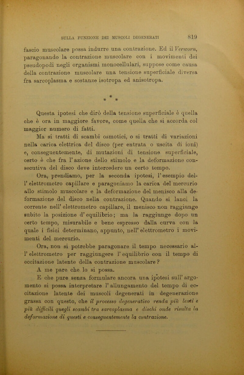 fascio muscolare possa indurre una contrazione. Ed il Verworn, paragonando la contrazione muscolare con i movimenti dei pseudopodi negli organismi monocellulari, suppose come causa della contrazione muscolare una tensione superficiale diversa fra sarcoplasma e sostanze isotropa ed anisotropa. * * * Questa ipotesi che dirò della tensione superficiale è quella che è ora in maggiore favore, come quella che si accorda col maggior numero di fatti. Ma si tratti di scambi osmotici, o si tratti di variazioni nella carica elettrica del disco (per entrata o uscita di ioni) e, conseguentemente, di mutazioni di tensione superficiale, certo è che fra 1’ azione dello stimolo e la deformazione con- secutiva del disco deve intercedere un certo tempo. Ora, prendiamo, per la seconda ipotesi, l’esempio dei- fi elettrometro capillare e paragoniamo la carica del mercurio allo stimolo muscolare e la deformazione del menisco alla de- formazione del disco nella contrazione. Quando si lanci la corrente nell’ elettrometro capillare, il menisco non raggiunge subito la posizione d’equilibrio ; ma la raggiunge dopo un certo tempo, misurabile e bene espresso dalla curva con la quale i fisici determinano, appunto, nell’ elettrometro i movi- menti del mercurio. Ora, non si potrebbe paragonare il tempo necessario al- fi elettrometro per raggiungere fi equilibrio con il tempo di eccitazione latente della contrazione muscolare? A me pare che lo si possa. E che pure senza formulare ancora una ipotesi sull’ argo- mento si possa interpretare fi allungamento del tempo di ec- citazione latente dei muscoli degenerati in degenerazione grassa con questo, che il processo degenerativo renda più lenii e più difficili quegli scambi tra sarcoplasma e dischi onde risulta la deformazione di questi e conseguentemente la contrazione.