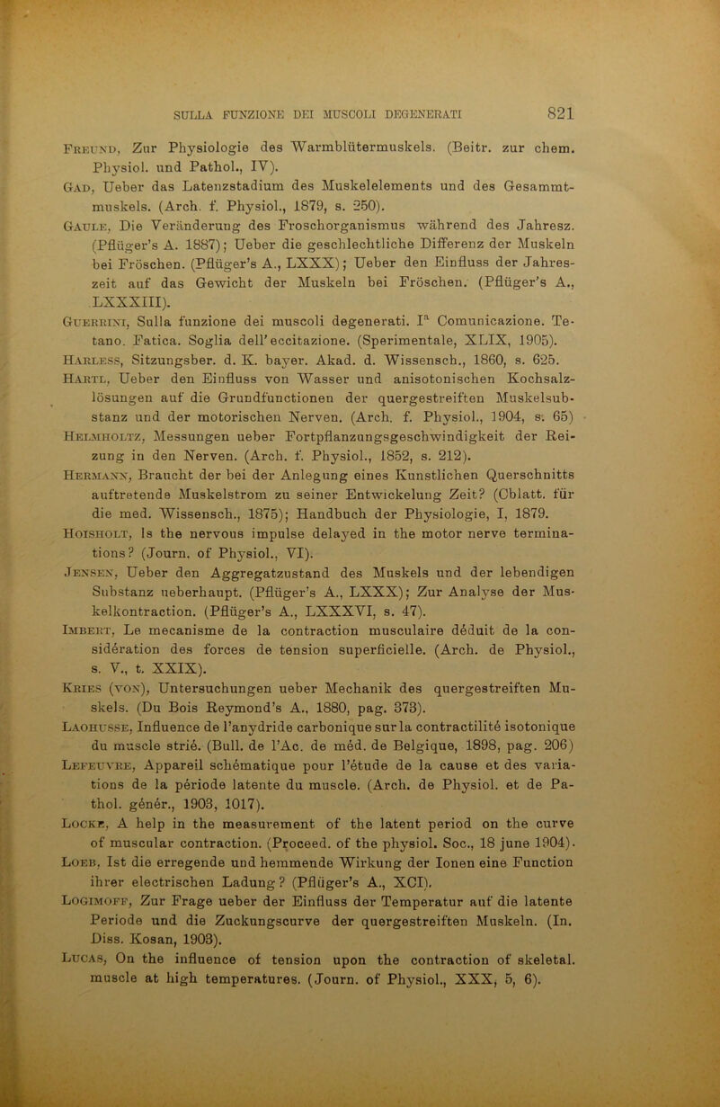 Freund, Zur Physiologie des Warmbliitermuskels. (Beitr. zur chem. Physiol. und Pathol., IV). Gad, Ueber das Latenzstadium des Muskelelements und des Gesammt- muskels. (Arch. f. Physiol., 1879, s. *250). Gatjle, Die Verànderuug des Froschorganismus wahrend des Jahresz. (Pfluger’s A. 1887); Ueber die geschlechtliche Differenz der Muskeln bei Fròschen. (Pfluger’s A., LXXX) ; Ueber den Einfluss der Jahres- zeit auf das Gewicht der Muskeln bei Fròschen. (Pfluger’s A., LXXXIII). Guerrini, Sulla funzione dei muscoli degenerati. Ia Comunicazione. Te- tano. Fatica. Soglia del! eccitazione. (Sperimentale, XLIX, 1905). Harless, Sitzungsber. d. K. bayer. Akad. d. Wissensch., 1860, s. 625. Hartl, Ueber den Einfluss von Wasser und anisotonischen Kochsalz- lòsungen auf die Grundfunctionen der quergestreiften Muskelsub- stanz und der motorischen Nerven. (Arch. f. Physiol., 1904, s. 65) Helmholtz, Messungen ueber Fortpflanzungsgeschwindigkeit der Rei- zung in den Nerven. (Arch. f. Physiol., 1852, s. 212). Hermann, Braucht der bei der Anlegung eines Ivunstlichen Querschnitts auftretende Muskelstrom zu seiner Entwickelung Zeit? (Cblatt. tur die med. Wissensch., 1875); Handbuch der Physiologie, I, 1879. Hoisholt, Is thè nervous impulse delayed in thè motor nerve termina- tions? (Journ. of Physiol., VI). Jexsen, Ueber den Aggregatzustand des Muskels und der lebendigen Substanz ueberhaupt. (Pfluger’s A., LXXX); Zur Analyse der Mus- kelkontraction. (Pfluger’s A., LXXXVI, s. 47). Imbert, Le mecanisme de la contraction musculaire déduit de la con- sidération des forces de tension superficielle. (Arch. de Physiol., s. V., t. XXIX). Kries (von), Untersuchungen ueber Mechanik des quergestreiften Mu- skels. (Du Bois Reymond’s A., 1880, pag. 373). Laohusse, Influence de l’anydride carbonique surla contractilité isotonique du muscle strié. (Bull, de l’Ac. de méd. de Belgique, 1898, pag. 206) Lefeuvre, Appareil schématique pour l’étude de la cause et des varia- tions de la période latente du muscle. (Arch. de Physiol. et de Pa- thol. génér., 1903, 1017). Locke, A help in thè measurement of thè latent period on thè curve of muscular contraction. (Proceed. of thè physiol. Soc., 18 june 1904). Loeb, Ist die erregende und heramende Wirkung der Ionen eine Function ihrer electrischen Ladung ? (Pfliiger’s A., XCI). Logimoff, Zur Frage ueber der Einfluss der Temperatur auf die latente Periodo und die Zuckungscurve der quergestreiften Muskeln. (In. Diss. Kosan, 1903). Lucas, On thè influence of tension upon thè contraction of skeletal. muscle at high temperatures. (Journ. of Physiol., XXX, 5, 6).