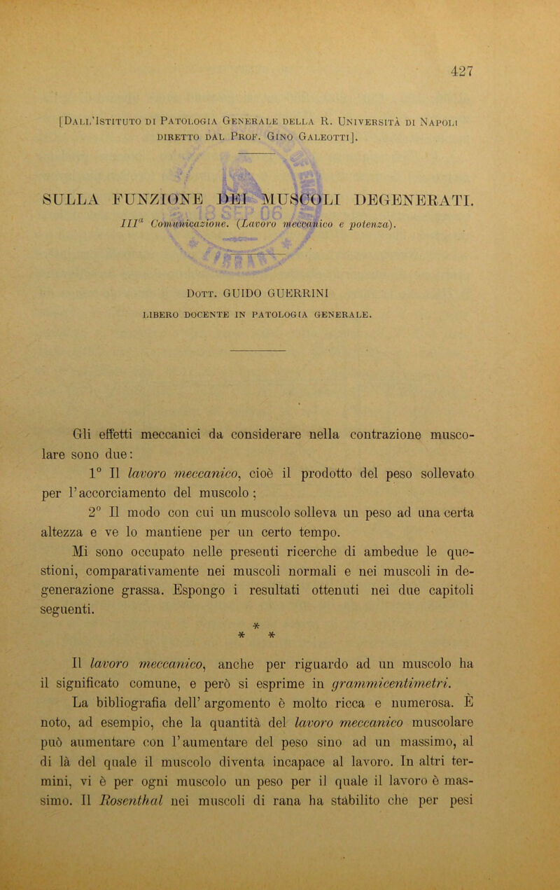 [Dau,'Istituto di Patologia Generale della R. Università di Napoli DIRETTO DAL PrOF. GiNO GALEOTTI]. SULLA FUJS^ZTONE DEI MUSCOLI DEGENEEATI. •» Iir^ Covutnicazione. {Lavoro meccanico e potenza). Dott. guido GUERRINI LIBERO DOCENTE IN PATOLOGIA GENERALE. Gli effetti meccanici da considerare nella contrazione musco- lare sono due: 1° Il lavoro meccanico^ cioè il prodotto del peso sollevato per l’accorciamento del muscolo; 2“ Il modo con cui un muscolo solleva un peso ad una certa altezza e ve lo mantiene per un certo tempo. Mi sono occupato nelle presenti ricerche di ambedue le que- stioni, comparativamente nei muscoli normali e nei muscoli in de- generazione grassa. Espongo i resultati ottenuti nei due capitoli seguenti. * * * Il lavoro meccanico.^ anche per riguardo ad un muscolo ha il significato comune, e però si esprime in grammicentwietri. La bibliografia dell’ argomento è molto ricca e numerosa. E noto, ad esempio, che la quantità del lavoro meccanico muscolare può aumentare con l’aumentare del peso sino ad un massimo, al di là del quale il muscolo diventa incapace al lavoro. In altri ter- mini, vi è per ogni muscolo un peso per il quale il lavoro è mas- simo. Il Ttosenthal nei muscoli di rana ha stabilito che per pesi