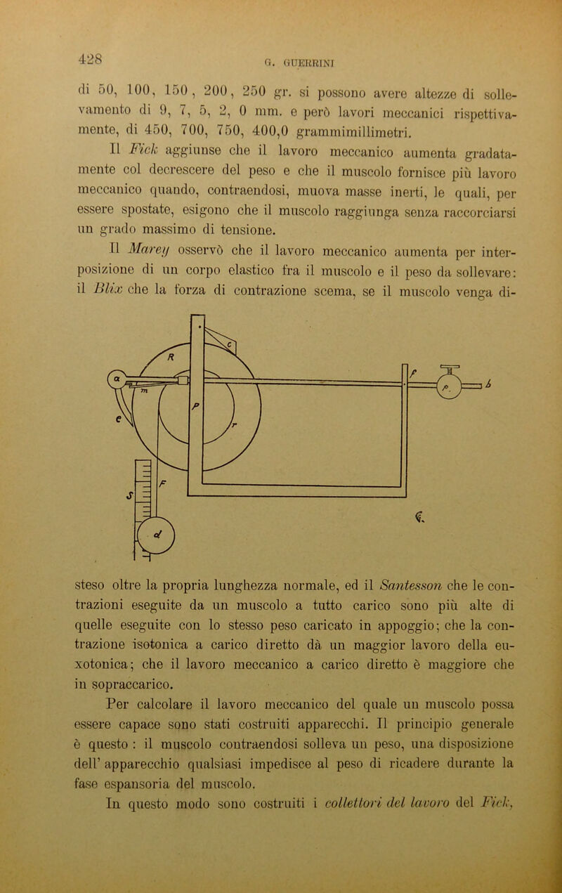 0. GUEKRINI di 50, 100, 150, 200, 250 gr. si possono avere altezze di solle- vamento di 9, 7, 5, 2, 0 mm. e però lavori meccanici rispettiva- mente, di 450, 700, 750, 400,0 grammimillimetri. Il Fick aggiunse che il lavoro meccanico aumenta gradata- mente col decrescere del peso e che il muscolo fornisce più lavoro meccanico quando, contraendosi, muova masse inerti, le quali, per essere spostate, esigono che il muscolo raggiunga senza raccorciarsi un grado massimo di tensione. Il Marejj osservò che il lavoro meccanico aumenta per inter- posizione di un corpo elastico fra il muscolo e il peso da sollevare: il Blix che la forza di contrazione scema, se il muscolo venga di- steso oltre la propria lunghezza normale, ed il Santesson che le con- trazioni eseguite da un muscolo a tutto carico sono più alte di quelle eseguite con lo stesso peso caricato in appoggio; che la con- trazione isotonica a carico diretto dà un maggior lavoro della eu- xotonica; che il lavoro meccanico a carico diretto è maggiore che in sopraccarico. Per calcolare il lavoro meccanico del quale un muscolo possa essere capace sono stati costruiti apparecchi. Il principio generale è questo : il muscolo contraendosi solleva un peso, una disposizione deir apparecchio qualsiasi impedisce al peso di ricadere durante la fase espansoria del muscolo. In questo modo sono costruiti i colleUori del lavoro del Fick,