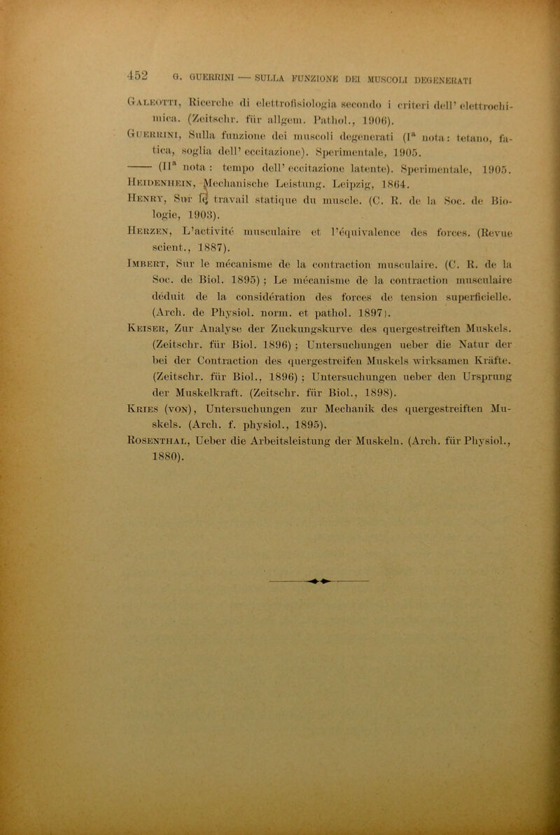 Galeotti, Ricerclio di elettrofìsioloo-ia secondo i critei i dell’elettroclii- mica. (Zeitsclir. tur all^ein. Patliol., l!)()(i). Guerkini, Sulla funzione dei muscoli dof;enerati (P nota: tetaiu), fa- tica, soglia dell’ eccitazione). Sperimentale, 1905. (IP nota: tempo dell’eccitazione latente). Sperimentale, 1905. Heidenhein, ^leclianisclie Leistung. Leipzig, 1804. dn mnscle. (C. R. de la Soc. de Hio- EiDENHEiN, Mcclianisclie Leist Henry, Su*r 1q tra vai! staticpie logie, 1903). Herzen, L’activité musculaire et l’équivalence des forccs. (Rcvme scient., 1887). Imbert, Sur le mécanisme de la contraction musculaire. (C. R. de la Soc. de Biol. 1895) ; Le mécanisme de la contraction musculaire déduit de la considération des forces de tension supeilìcielle. (Ardi, de Pliysiol. nomi, et patliol. 1897). Keiser, Zur Analyse der Zuckimgskurve des quergestreiften Muskels. (Zeitsclir. tur Biol. 1896) ; Untersucliungen iieber die Natur der bei der Contraction des qiiergestreifen Muskels wirksamen Krafte. (Zeitschr. fiir Biol., 1896) -, Untersiichungen ueber den Ursiirung der Miiskelkraft. (Zeitsclir. fiir Biol., 1898). Kries (von), Untersucbungen zur Mecbanik des quergestreiften Mu- skels. (Ardi. f. physiol., 1895). Rosenthal, Ueber die Arbeitsleistung der Muskeln. (Ardi, tur Pliysiol., 1880).