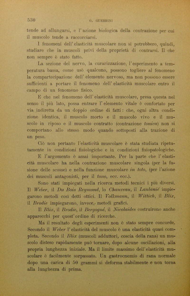 580 fi. (iTJBRRINI tende ad allungarsi, e 1’ azione biologica della contrazione per cui il muscolo tende a raccorciarsi. I fenomeni dell’elasticità muscolare non si potrebbero, quindi, studiare che in muscoli privi della proprietà di contrarsi. Il che non sempre è stato fatto. La sezione del nervo, la curarizzazione, l’esperimento a tem- peratura bassa, come usò qualcuno, possono togliere al fenomeno la compartecipazione dell’ elemento nervoso, ma non possono essere sufficienti a portare il fenomeno dell’ elasticità muscolare entro il campo di un fenomeno tisico. E che nel fenomeno dell’ elasticità muscolare, presa questa nel senso il più lato, possa entrare 1’ elemento vitale è confortato per via indiretta da un doppio ordine di fatti : che, ogni altra condi- zione identica, il muscolo morto e il muscolo vivo e il mu- scolo in riposo e il muscolo contratto (contrazione tonica) non si comportano allo stesso modo quando sottoposti alla trazione di un peso. Ciò non pertanto l’elasticità muscolare è stata studiata ripetu- tamente in condizioni fisiologiche e in condizioni fisiopatologiche. E l’argomento è assai importante. Per la parte che l’elasti- cità muscolare ha nella contrazione muscolare singola (per la fu- sione delle scosse) e nella funzione muscolare in toto, (per l'azione dei muscoli antagonisti, per il tono, ecc. ecc.). Sono stati impiegati nella ricerca metodi tecnici i più diversi. Il Weber, il Du Bois Reymond, lo Chaaveau, il Lanlanié impie- garono metodi così detti ottici. Il Volkmann, il Wittich, il Bìix, il Brodie impiegarono, invece,- metodi grafici. II Blix, il Brodie, il Bergogné, il Nicolaides costruirono anche apparecchi per quest’ordine di ricerche. Ma il resultato degli esperimenti non è stato sempre concorde. Secondo il Weber V elasticità del muscolo è una elasticità quasi com- pleta. Secondo il Blix (muscoli adduttori, coscia della rana) un mu- scolo disteso rapidamente può tornare, dopo alcune oscillazioni, alla propria lunghezza iniziale. Ma il limite massimo dell’elasticità mu- scolare è facilmente sorpassato. Un gastrocnemio di rana normale dopo una carica di 50 grammi si deforma stabilmente e non torna alla lunghezza di prima.