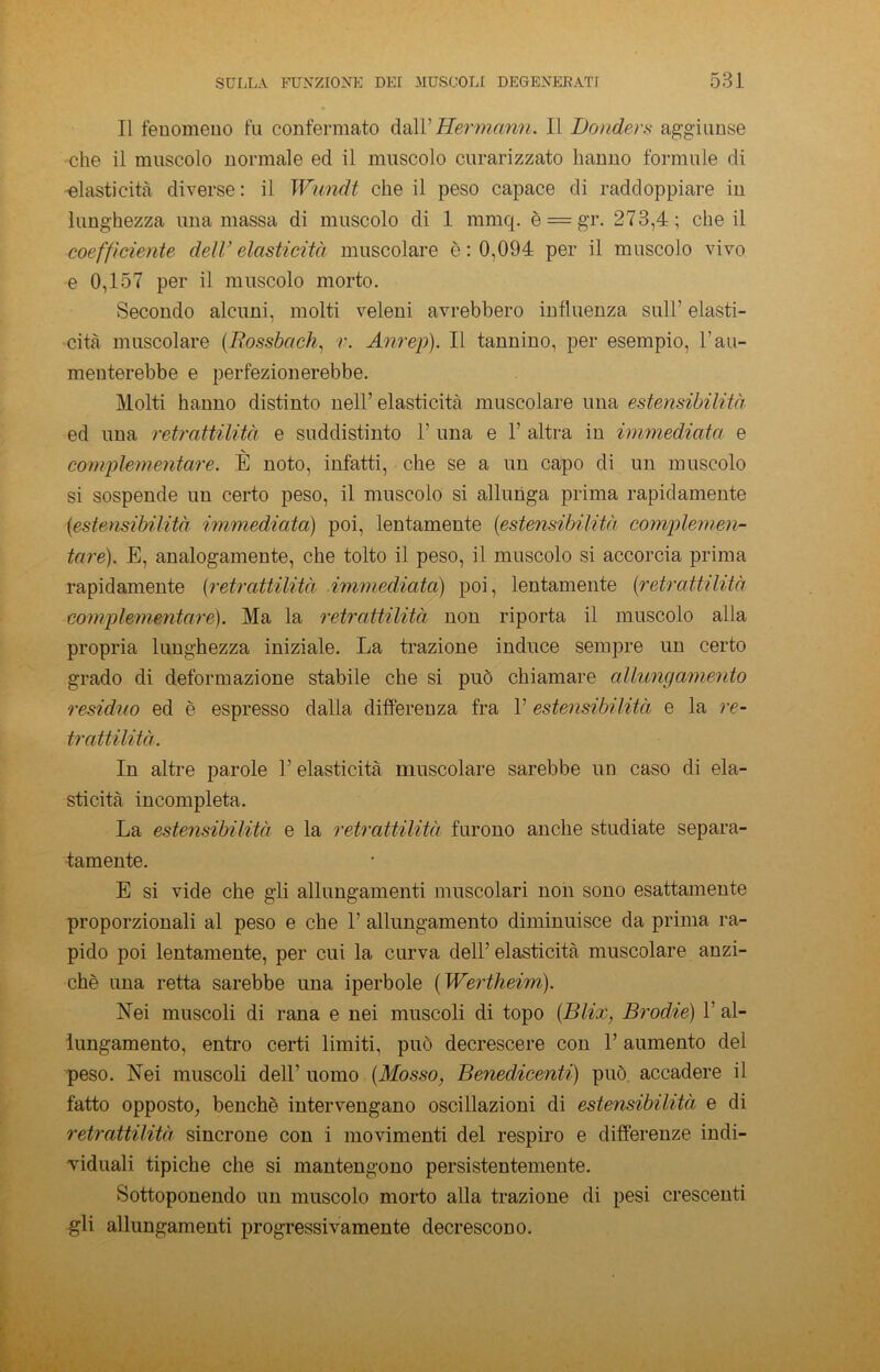 Il fenomeno fu confermato dall’Hermann. Il Donders aggiunse ehe il muscolo normale ed il muscolo curarizzato hanno formule di elasticità diverse : il Wundt che il peso capace di raddoppiare in lunghezza una massa di muscolo di 1 mmq. è = gr. 273,4; che il coefficiente dell’elasticità muscolare è : 0,094 per il muscolo vivo e 0,157 per il muscolo morto. Secondo alcuni, molti veleni avrebbero influenza sull1 elasti- cità muscolare (Rossbach, r. Aureli). Il tannino, per esempio, l1 au- menterebbe e perfezionerebbe. Molti hanno distinto nell’ elasticità muscolare una estensibilità, ed una retrattilità e suddistinto 1’ una e 1’ altra in immediata e complementare. È noto, infatti, che se a un capo di un muscolo si sospende un certo peso, il muscolo si allunga prima rapidamente (estensibilità immediata) poi, lentamente (estensibilità complemen- tare). E, analogamente, che tolto il peso, il muscolo si accorcia prima rapidamente (retrattilità immediata) poi, lentamente (retrattilità complementare). Ma la retrattilità non riporta il muscolo alla propria lunghezza iniziale. La trazione induce sempre un certo grado di deformazione stabile che si può chiamare allungamento residuo ed è espresso dalla differenza fra 1’ estensibilità e la re- trattilità. In altre parole 1’ elasticità muscolare sarebbe un caso di ela- sticità incompleta. La estensibilità e la retrattilità furono anche studiate separa- tamente. E si vide che gli allungamenti muscolari non sono esattamente proporzionali al peso e che 1’ allungamento diminuisce da prima ra- pido poi lentamente, per cui la curva dell’ elasticità muscolare anzi- ché una retta sarebbe una iperbole (Wertheim). Nei muscoli di rana e nei muscoli di topo (Blix, Brodie) 1’ al- lungamento, entro certi limiti, può decrescere con 1’ aumento del peso. Nei muscoli dell’ uomo (Mosso, Benedicenti) può accadere il fatto opposto, benché intervengano oscillazioni di estensibilità e di retrattilità sincrone con i movimenti del respiro e differenze indi- viduali tipiche che si mantengono persistentemente. Sottoponendo un muscolo morto alla trazione di pesi crescenti gli allungamenti progressivamente decrescono.