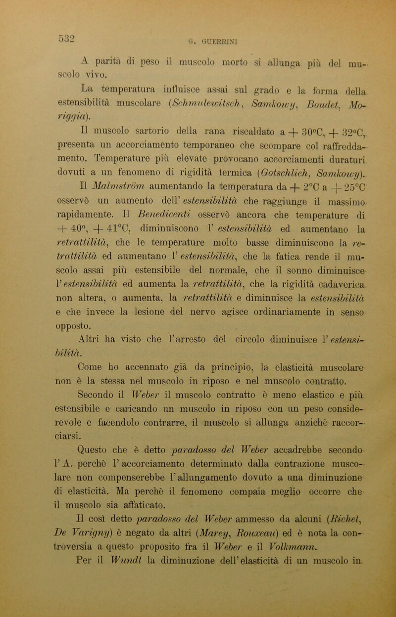G. GUERBLM A parità di peso il muscolo morto si allunga più del mu- scolo vivo. La temperatura influisce assai sul grado e la forma della estensibilità muscolare (Schmuleivitsch, Samkowy, Boudet, Mo- riggia). Il muscolo sartorio della rana riscaldato a -f- 30°C, -f 32°C, presenta un accorciamento temporaneo che scompare col raffredda- mento. Temperature più elevate provocano accorciamenti duraturi dovuti a un fenomeno di rigidità termica (Gotschlich, Samkowy). Il Malmstrbm aumentando la temperatura da -}- 2°C a -j- 25°C osservò un aumento dell’ estensibilità che raggiunge il massimo rapidamente. Il Benedicenti osservò ancora che temperature di -+- 40°, + 41°C, diminuiscono T estensibilità ed aumentano la retrattilità, che le temperature molto basse diminuiscono la re- trattilità ed aumentano V estensibilità, che la fatica rende il mu- scolo assai più estensibile del normale, che il sonno diminuisce V estensibilità ed aumenta la retrattilità, che la rigidità cadaverica non altera, o aumenta, la retrattilità e diminuisce la estensibilità e che invece la lesione del nervo agisce ordinariamente in senso opposto. Altri ha visto che l’arresto del circolo diminuisce V estensi- bilità. Come ho accennato già da principio, la elasticità muscolare non è la stessa nel muscolo in riposo e nel muscolo contratto. Secondo il Weber il muscolo contratto è meno elastico e più estensibile e caricando un muscolo in riposo con un peso conside- revole e facendolo contrarre, il muscolo si allunga anziché raccor- ciarsi. Questo che è detto paradosso del Weber accadrebbe secondo V A. perchè 1’ accorciamento determinato dalla contrazione musco- lare non compenserebbe l’allungamento dovuto a una diminuzione di elasticità. Ma perchè il fenomeno compaia meglio occorre che il muscolo sia affaticato. Il così detto paradosso del Weber ammesso da alcuni (Richet, De Varigny) è negato da altri (Marey, Rouxeau) ed è nota la con- troversia a questo proposito fra il Weber e il Volkmann. Per il Wlindi la diminuzione dell’elasticità di un muscolo in
