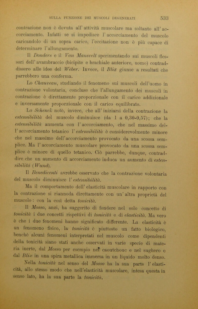 contrazione non è dovuta all’ attività muscolare ma soltanto all’ ac- corciamento. Infatti se si impedisce l’accorciamento del muscolo caricandolo di un sopra carico, l’eccitazione non è più capace di determinare 1 ’ al lungamente). Il JDonders e il Von Mansvelt sperimentando sui muscoli fles- sori dell’ avambraccio (bicipite e brachiale anteriore, uomo) contrad- dissero alle idee del Weber. Invece, il Blix giunse a resultati che parrebbero una conferma. Lo Chauveau, studiando il fenomeno sui muscoli dell’uomo in contrazione volontaria, concluse che l’allungamento dei muscoli in contrazione è direttamente proporzionale con il carico addizionale e inversamente proporzionale con il carico equilibrato. Lo Schenck notò, invece, che all’ iniziarsi della contrazione la estensibilità del muscolo diminuisce (da 1 a 0,30-0,57); che la estensibilità aumenta con l’accorciamento, che nel massimo del- 1’ accorciamento tetanico 1’ estensibilità è considerevolmente minore che nel massimo dell’accorciamento provocato da una scossa sem- plice. Ma 1’ accorciamento muscolare provocato da una scossa sem- plice è minore di quello tetanico. Ciò parrebbe, dunque, contrad- dire che un aumento di accorciamento induca un aumento di esten- sibilità ( Wund). Il Benedicenti avrebbe osservato che la contrazione volontaria del muscolo diminuisce 1’ estensibilità. Ma il comportamento dell’ elasticità muscolare in rapporto con la contrazione si riannoda direttamente con un’ altra proprietà del muscolo : con la così detta tonicità. Il Mosso, anzi, ha suggerito di fondere nel solo concetto di tonicità i due concetti rispettivi di tonicità e di elasticità. Ma vero è che i due fenomeni hanno significato differente. La elasticità è un fenomeno fisico, la tonicità è piuttosto un fatto biologico, benché alcuni fenomeni interpretati nel muscolo come dipendenti della tonicità siano stati anche osservati in varie specie di mate- ria inerte, dal Mosso per esempio nel caoutchouc e nel sughero e dal Blix in una spira metallica immersa in un liquido molto denso. Nella tonicità nel senso del Mosso ha la sua parte 1’ elasti- cità, allo stesso modo che nell’elasticità muscolare, intesa questa in senso lato, ha la sua parte la tonicità,