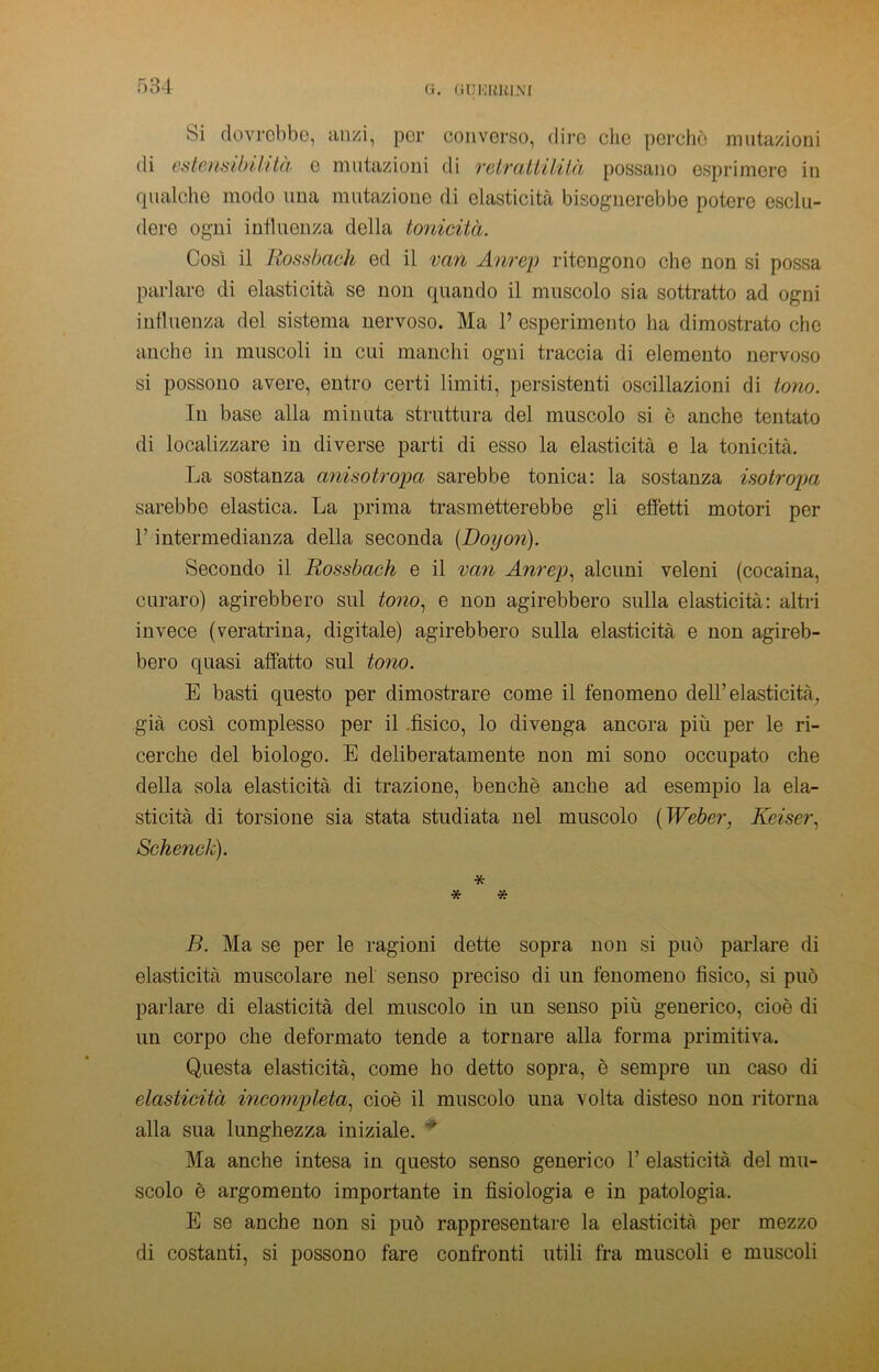 G. GDKBltlNI si dovrebbe, anzi, per converso, dire clic perchè mutazioni di estermbi/ìtà e mutazioni di retrattilità possano esprimere in qualche modo una mutazione di elasticità bisognerebbe potere esclu- dere ogni influenza della tonicità. Così il Rossbach ed il vari Anrep ritengono che non si possa parlare di elasticità se non quando il muscolo sia sottratto ad ogni influenza del sistema nervoso. Ma P esperimento ha dimostrato che anche in muscoli in cui manchi ogni traccia di elemento nervoso si possono avere, entro certi limiti, persistenti oscillazioni di tono. In base alla minuta struttura del muscolo si è anche tentato di localizzare in diverse parti di esso la elasticità e la tonicità. La sostanza anisotropa sarebbe tonica: la sostanza isotropa sarebbe elastica. La prima trasmetterebbe gli effetti motori per P intermedianza della seconda (Doyon). Secondo il Rossbach e il van Anrep, alcuni veleni (cocaina, curaro) agirebbero sul tono, e non agirebbero sulla elasticità: altri invece (veratrina, digitale) agirebbero sulla elasticità e non agireb- bero quasi affatto sul tono. E basti questo per dimostrare come il fenomeno dell’elasticità, già così complesso per il fisico, lo divenga ancora più per le ri- cerche del biologo. E deliberatamente non mi sono occupato che della sola elasticità di trazione, benché anche ad esempio la ela- sticità di torsione sia stata studiata nel muscolo ( Weber, Keiser, Schenck). * * * B. Ma se per le ragioni dette sopra non si può parlare di elasticità muscolare nel senso preciso di un fenomeno fìsico, si può parlare di elasticità del muscolo in un senso più generico, cioè di un corpo che deformato tende a tornare alla forma primitiva. Questa elasticità, come ho detto sopra, è sempre un caso di elasticità incompleta, cioè il muscolo una volta disteso non ritorna alla sua lunghezza iniziale. * Ma anche intesa in questo senso generico P elasticità del mu- scolo è argomento importante in fisiologia e in patologia. E se anche non si può rappresentare la elasticità per mezzo di costanti, si possono fare confronti utili fra muscoli e muscoli