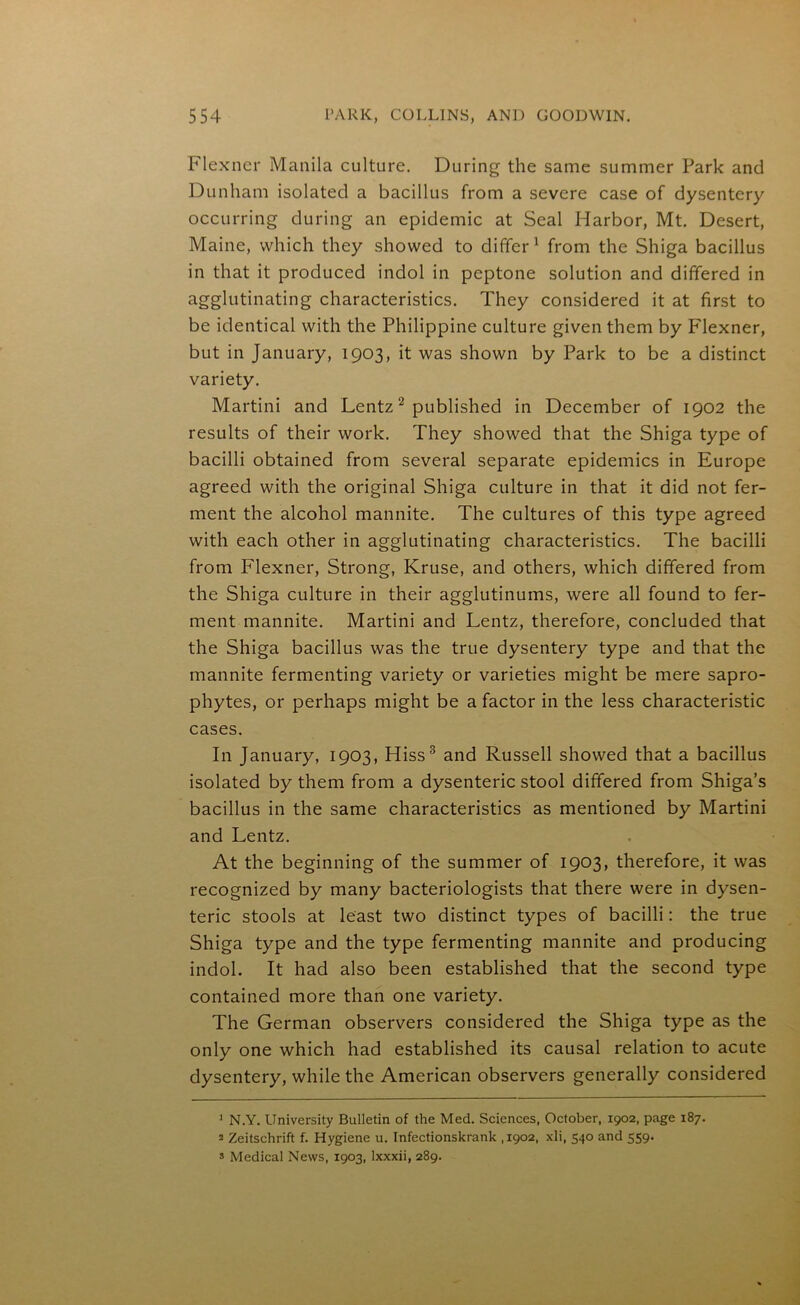 Flexner Manila culture. During the same summer Park and Dunham isolated a bacillus from a severe case of dysentery occurring during an epidemic at Seal Harbor, Mt. Desert, Maine, which they showed to differ1 from the Shiga bacillus in that it produced indol in peptone solution and differed in agglutinating characteristics. They considered it at first to be identical with the Philippine culture given them by Flexner, but in January, 1903, it was shown by Park to be a distinct variety. Martini and Lentz2 published in December of 1902 the results of their work. They showed that the Shiga type of bacilli obtained from several separate epidemics in Europe agreed with the original Shiga culture in that it did not fer- ment the alcohol mannite. The cultures of this type agreed with each other in agglutinating characteristics. The bacilli from Flexner, Strong, Kruse, and others, which differed from the Shiga culture in their agglutinums, were all found to fer- ment mannite. Martini and Lentz, therefore, concluded that the Shiga bacillus was the true dysentery type and that the mannite fermenting variety or varieties might be mere sapro- phytes, or perhaps might be a factor in the less characteristic cases. In January, 1903, Hiss3 and Russell showed that a bacillus isolated by them from a dysenteric stool differed from Shiga’s bacillus in the same characteristics as mentioned by Martini and Lentz. At the beginning of the summer of 1903, therefore, it was recognized by many bacteriologists that there were in dysen- teric stools at least two distinct types of bacilli: the true Shiga type and the type fermenting mannite and producing indol. It had also been established that the second type contained more than one variety. The German observers considered the Shiga type as the only one which had established its causal relation to acute dysentery, while the American observers generally considered ] N.Y. University Bulletin of the Med. Sciences, October, 1902, page 187. 2 Zeitschrift f. Hygiene u. Infectionskrank ,1902, xli, 540 and 559. s Medical News, 1903, lxxxii, 289.