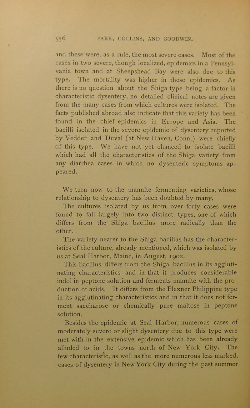and these were, as a rule, the most severe cases. Most of the cases in two severe, though localized, epidemics in a Pennsyl- vania town and at Sheepshead Bay were also due to this type. The mortality was higher in these epidemics. As there is no question about the Shiga type being a factor in characteristic dysentery, no detailed clinical notes are given from the many cases from which cultures were isolated. The facts published abroad also indicate that this variety has been found in the chief epidemics in Europe and Asia. The bacilli isolated in the severe epidemic of dysentery reported by Vedder and Duval (at New Haven, Conn.) were chiefly of this type. We have not yet chanced to isolate bacilli which had all the characteristics of the Shiga variety from any diarrhea cases in which no dysenteric symptoms ap- peared. We turn now to the mannite fermenting varieties, whose relationship to dysentery has been doubted by many. The cultures isolated by us from over forty cases were found to fall largely into two distinct types, one of which differs from the Shiga bacillus more radically than the other. The variety nearer to the Shiga bacillus has the character- istics of the culture, already mentioned, which was isolated by us at Seal Harbor, Maine, in August, 1902. This bacillus differs from the Shiga bacillus in its aggluti- nating characteristics and in that it produces considerable indol in peptone solution and ferments mannite with the pro- duction of acids. It differs from the Flexner Philippine type in its agglutinating characteristics and in that it does not fer- ment saccharose or chemically pure maltose in peptone solution. Besides the epidemic at Seal Harbor, numerous cases of moderately severe or slight dysentery due to this type were met with in the extensive epidemic which has been already alluded to in the towns north of New York City. The few characteristic, as well as the more numerous less marked, cases of dysentery in New York City during the past summer