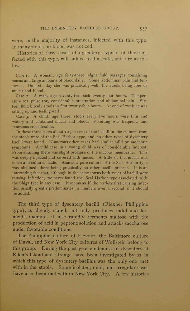 were, in the majority of instances, infected with this type. In many stools no blood was noticed. Histories of three cases of dysentery, typical of those in- fected with this type, will suffice to illustrate, and are as fol- lows : Case i. A woman, age forty-three, eight fluid passages containing mucus and large amounts of blood daily. Some abdominal pain and ten- esmus. On sixth day she was practically well, the stools being free of mucus and blood. Case 2. A man, age seventy-two, sick twenty-four hours. Temper- ature 103, pulse 105, considerable prostration and abdominal pain. Six- teen fluid bloody stools in first twenty-four hours. At end of week he was sitting up and feeling well. Case 3. A child, age three, stools every two hours were thin and watery and contained mucus and blood. Vomiting was frequent, and tenesmus considerable. In these three cases about 10 per cent of the bacilli in the cultures from the stools were of the Seal Harbor type, and no other types of dysentery bacilli were found. Numerous other cases had similar mild or moderate symptoms. A mild case in a young child was of considerable interest. From straining there was slight prolapse of the mucous membrane. This was deeply injected and covered with mucus. A little of this mucus was taken and cultures made. Almost a pure culture of the Seal Harbor type was obtained, there being practically no other bacilli present. It is an interesting fact that, although in the same towns both types of bacilli were causing infection, we never found the Seal Harbor type associated with the Shiga type in any case. It seems as if the variety first causing infec- tion usually greatly predominates in numbers over a second, if it should be added. The third type of dysentery bacilli (Flexner Philippine type), as already stated, not only produces indol and fer- ments mannite, it also rapidly ferments maltose with the production of acid in peptone solution and attacks saccharose under favorable conditions. The Philippine culture of Flexner, the Baltimore culture of Duval, and New York City cultures of Wollstein belong to this group. During the past year epidemics of dysentery at Riker’s Island and Orange have been investigated by us, in which this type of dysentery bacillus was the only one met with in the stools. Some isolated, mild, and irregular cases have also been met with in New York City. A few histories