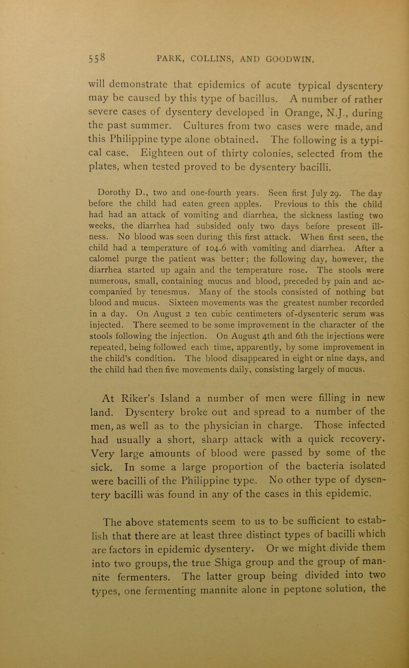 will demonstrate that epidemics of acute typical dysentery may be caused by this type of bacillus. A number of rather severe cases of dysentery developed in Orange, N.J., during the past summer. Cultures from two cases were made, and this Philippine type alone obtained. The following is a typi- cal case. Eighteen out of thirty colonies, selected from the plates, when tested proved to be dysentery bacilli. Dorothy D., two and one-fourth years. Seen first July 29. The day before the child had eaten green apples. Previous to this the child had had an attack of vomiting and diarrhea, the sickness lasting two weeks, the diarrhea had subsided only two days before present ill- ness. No blood was seen during this first attack. When first seen, the child had a temperature of 104.6 with vomiting and diarrhea. After a calomel purge the patient was better; the following day, however, the diarrhea started up again and the temperature rose. The stools were numerous, small, containing mucus and blood, preceded by pain and ac- companied by tenesmus. Many of the stools consisted of nothing but blood and mucus. Sixteen movements was the greatest number recorded in a day. On August 2 ten cubic centimeters of-dysenteric serum was injected. There seemed to be some improvement in the character of the stools following the injection. On August 4th and 6th the injections were repeated, being followed each time, apparently, by some improvement in the child’s condition. The blood disappeared in eight or nine days, and the child had then five movements daily, consisting largely of mucus. At Riker’s Island a number of men were filling in new land. Dysentery broke out and spread to a number of the men, as well as to the physician in charge. Those infected had usually a short, sharp attack with a quick recovery. Very large amounts of blood were passed by some of the sick. In some a large proportion of the bacteria isolated were bacilli of the Philippine type. No other type of dysen- tery bacilli was found in any of the cases in this epidemic. The above statements seem to us to be sufficient to estab- lish that there are at least three distinct types of bacilli which are factors in epidemic dysentery. Or we might divide them into two groups, the true Shiga group and the group of man- nite fermenters. The latter group being divided into two types, one fermenting mannite alone in peptone solution, the