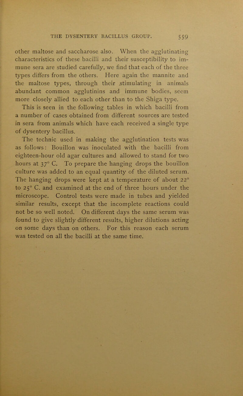 other maltose and saccharose also. When the agglutinating characteristics of these bacilli and their susceptibility to im- mune sera are studied carefully, we find that each of the three types differs from the others. Here again the mannite and the maltose types, through their .stimulating in animals abundant common agglutinins and immune bodies, seem more closely allied to each other than to the Shiga type. This is seen in the following tables in which bacilli from a number of cases obtained from different sources are tested in sera from animals which have each received a single type of dysentery bacillus. The technic used in making the agglutination tests was as follows: Bouillon was inoculated with the bacilli from eighteen-hour old agar cultures and allowed to stand for two hours at 370 C. To prepare the hanging drops the bouillon culture was added to an equal quantity of the diluted serum. The hanging drops were kept at a temperature of about 22° to 250 C. and examined at the end of three hours under the microscope. Control tests were made in tubes and yielded similar results, except that the incomplete reactions could not be so well noted. On different days the same serum was found to give slightly different results, higher dilutions acting on some days than on others. For this reason each serum was tested on all the bacilli at the same time.