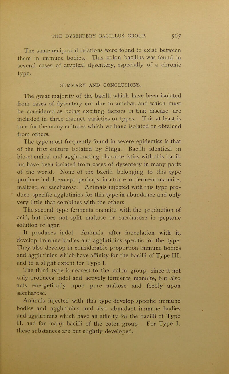 The same reciprocal relations were found to exist between them in immune bodies. This colon bacillus was found in several cases of atypical dysentery, especially of a chronic type. SUMMARY AND CONCLUSIONS. The great majority of the bacilli which have been isolated from cases of dysentery not due to amebae, and which must be considered as being exciting factors in that disease, are included in three distinct varieties or types. This at least is true for the manv cultures which we have isolated or obtained * from others. The type most frequently found in severe epidemics is that of the first culture isolated by Shiga. Bacilli identical in bio-chemical and agglutinating characteristics with this bacil- lus have been isolated from cases of dysentery in many parts of the world. None of the bacilli belonging to this type produce indol, except, perhaps, in a trace, or ferment mannite, maltose, or saccharose. Animals injected with this type pro- ' duce specific agglutinins for this type in abundance and only very little that combines with the others. The second type ferments mannite with the production of acid, but does not split maltose or saccharose in peptone solution or agar. It produces indol. Animals, after inoculation with it, develop immune bodies and agglutinins specific for the type. They also develop in considerable proportion immune bodies and agglutinins which have affinity for the bacilli of Type III. and to a slight extent for Type I. The third type is nearest to the colon group, since it not only produces indol and actively ferments mannite, but also acts energetically upon pure maltose and feebly upon saccharose. Animals injected with this type develop specific immune bodies and agglutinins and also abundant immune bodies and agglutinins which have an affinity for the bacilli of Type II. and for many bacilli of the colon group. For Type I. these substances are but slightly developed.