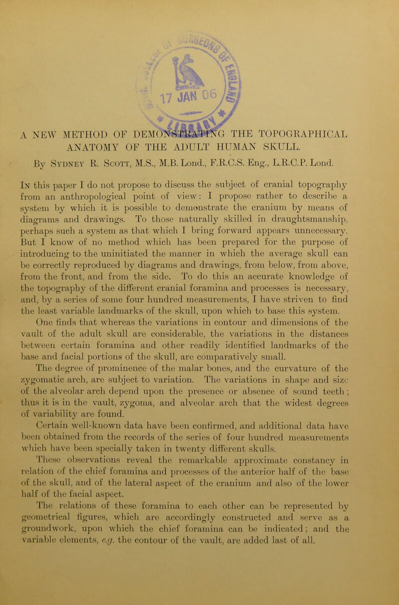 17 JAM 06 A NEW METHOD OF DEMONSTRATING THE TOPOGRAPHICAL ANATOMY OF THE ADULT HUMAN SKULL. By Sydney R. Scott, M.S., M.B. LoncL, F.R.C.S. Eng., L.R.C.P. Lond. In this paper I do not propose to discuss the subject of cranial topography from an anthropological point of view: I propose rather to describe a system by which it is possible to demonstrate the cranium by means of diagrams and drawings. To those naturally skilled in draughtsmanship, perhaps such a system as that which I bring forward appears unnecessary. But I know of no method which has been prepared for the purpose of introducing to the uninitiated the manner in which the average skull can be correctly reproduced by diagrams and drawings, from below, from above, from the front, and from the side. To do this an accurate knowledge of the topography of the different cranial foramina and processes is necessary, and, by a series of some four hundred measurements, I have striven to find the least variable landmarks of the skull, upon which to base this system. One finds that whereas the variations in contour and dimensions of the vault of the adult skull are considerable, the variations in the distances between certain foramina and other readily identified landmarks of the base and facial portions of the skull, are comparatively small. The degree of prominence of the malar bones, and the curvature of the zygomatic arch, are subject to variation. The variations in shape and size of the alveolar arch depend upon the presence or absence of sound teeth; thus it is in the vault, zygoma, and alveolar arch that the widest degrees of variability are found. Certain well-known data have been confirmed, and additional data have been obtained from the records of the series of four hundred measurements which have been specially taken in twenty different skulls. These observations reveal the remarkable approximate constancy in relation of the chief foramina and processes of the anterior half of the base of the skull, and of the lateral aspect of the cranium and also of the lower half of the facial aspect. The relations of these foramina to each other can be represented by geometrical figures, which are accordingly constructed and serve as a groundwork, upon which the chief foramina can be indicated; and the variable elements, e.y. the contour of the vault, are added last of all.