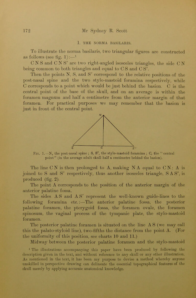 1. THE NORMA BASILARIS. To illustrate the norma basilaris, two triangular figures are constructed as follows (see fig. 1):—1 C N S and C N S are two right-angled isosceles triangles, the side C N being common to both triangles and equal to C S and C S. Then the points N, S, and S correspond to the relative positions of the post-nasal spine and the two stylo-mastoid foramina respectively, while C corresponds to a point which would be just behind the basion. C is the central point of the base of the skull, and on an average is within the foramen magnum and half a centimetre from the anterior margin of that foramen. For practical purposes we may remember that the basion is just in front of the central point. Fig. 1.—N, the post-nasal spine ; S, S, the stylo-mastoid foramina ; C, the “central point” (in the average adult skull half a centimetre behind the basion). The line C N is then prolonged to A, making N A equal to C N: A is joined to S and S respectively, thus another isosceles triangle, S A S, is produced (fig. 2). The point A corresponds to the position of the anterior margin of the anterior palatine fossa. The sides A S and A S represent the well-known guide-lines to the following foramina etc.:—The anterior palatine fossa, the posterior palatine foramen, the pterygoid fossa, the foramen ovale, the foramen spinosum, the vaginal process of the tympanic plate, the stylo-mastoid foramen. The posterior palatine foramen is situated on the line A S (we may call this the palato-styloid line), two-fifths the distance from the point A. (For the uniformity of this position, see charts 10 and 11.) Midway between the posterior palatine foramen and the stylo-mastoid 1 The illustrations accompanying this paper have been produced by following the description given in the text, and without reference to any skull or any other illustration. As mentioned in the text, it has been my purpose to devise a method whereby anyone unskilled in perspective drawing can delineate the essential topographical features of the skull merely by applying accurate anatomical knowledge.