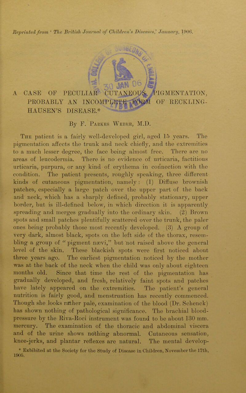 Reprinted from ‘ The British Journal of Children's Diseases,' January, 1906. A CASE OF PECULIAR CUTANEOUS ,FOMENTATION, PROBABLY AN INCOMPLETE FORM OF RECKLING- HAUSEN'S DISEASE* By F. Parkes Weber, M.D. The patient is a fairly well-developed girl, aged 15 years. The pigmentation affects the trunk and neck chiefly, and the extremities to a much lesser degree, the face being almost free. There are no areas of leucodermia. There is no evidence of urticaria, factitious urticaria, purpura, or any kind of erythema in connection with the condition. The patient presents, roughly speaking, three different kinds of cutaneous pigmentation, namely: (1) Diffuse brownish patches, especially a large patch over the upper part of the back and neck, which has a sharply defined, probably stationary, upper border, but is ill-defined below, in which direction it is apparently spreading and merges gradually into the ordinary skin. (2) Brown spots and small patches plentifully scattered over the trunk, the paler ones being probably those most recently developed. (3) A group of very dark, almost black, spots on the left side of the thorax, resem- bling a group of “ pigment naevi,” but not raised above the general level of the skin. These blackish spots were first noticed about three years ago. The earliest pigmentation noticed by the mother was at the back of the neck when the child was only about eighteen months old. Since that time the rest of the pigmentation has gradually developed, and fresh, relatively faint spots and patches have lately appeared on the extremities. The patient’s general nutrition is fairly good, and menstruation has recently commenced. Though she looks rather pale, examination of the blood (Dr. Sclienck) has shown nothing of pathological significance. The brachial blood- pressure by the Riva-Roci instrument was found to be about 130 mm. mercury. The examination of the thoracic and abdominal viscera and of the urine shows nothing abnormal. Cutaneous sensation, knee-jerks, and plantar reflexes are natural. The mental develop- * Exhibited at the Society for the Study of Disease in Children, November the 17th, 1905.