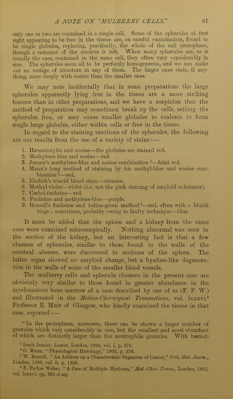 only one or two are contained in a single cell. Some of the spherules at first sight appearing to he free in the tissue are, on careful examination, found to he single globules, replacing, practically, the whole of the cell protoplasm, though a remnant of the nucleus is left. When many spherules are, as is usually the case, contained in the same cell, they often vary considerably in size. The spherules seem all to be perfectly homogeneous, and we can make out no vestige of structure in any of them. The larger ones stain, if any- thing, more deeply with eosine than the smaller ones. We may note incidentally that in some preparations the large spherules apparently lying free in the tissue are a more striking feature than in other preparations, and we have a suspicion that the method of preparation may sometimes break up the cells, setting the spherules free, or may cause smaller globules to coalesce to form single large globules, either within cells or free in the tissue. In regard to the staining reactions of the spherules, the following are our results from the use of a variety of stains :— 1. Hsematoxylin and eosine—the globules are stained red. 2. Methylene-blue and eosine—red. 3. Jenner’s methylene-blue and eosine combination1—faint red. 4. Mann’s long method of staining by his methyl-blue and eosine com- bination 2—red. 5. Ehrlich’s triacid blood stain—crimson. 6. Methyl-violet—violet (i.e. not the pink staining of amyloid substance). 7. Carbol-fuchsine—red. 8. Euchsine and methylene-blue—purple. 9. Russell’s fuchsine and iodine-green method3—red, often with a bluish tinge; sometimes, probably owing to faulty technique—blue. It must be added that the spleen and a kidney from the same case were examined microscopically. Nothing abnormal was seen in the section of the kidney, but an interesting fact is that a few clusters of spherules, similar to those found in the walls of the cerebral abscess, were discovered in sections of the spleen. The latter organ showed no amyloid change, but a hyaline-like degenera- tion in the walls of some of the smaller blood vessels. The mulberry cells and spherule clusters in the present case are obviously very similar to those found in greater abundance in the myelomatous bone marrow of a case described by one of us (F. P. W.) and illustrated in the Medico-Chirurgical Transactions, vol. Ixxxvi.4 Professor R. Muir of Glasgow, who kindly examined the tissue in that case, reported:— “ In the protoplasm, moreover, there can be shown a larger number of granules which vary considerably in size, but the smallest and most abundant of which are distinctly larger than the neutrophile granules. With hsemat- 1 Louis Jenner, Lancet, London, 1899, vol. i. p. 370. 2 G. Mann, “ Physiological Histology,” 1902, p. 216. 3 W. Russell, “An Address on a Characteristic Organism of Cancer,” Brit. Med. Joum., London, 1890, vol. ii. p. 1356. 4 1(1. Parkes Weber, “A Case of Multiple Myeloma, ” Med. - Chir. Trans., London, 1903, vol. Ixxxvi. pp. 395 ct seq.