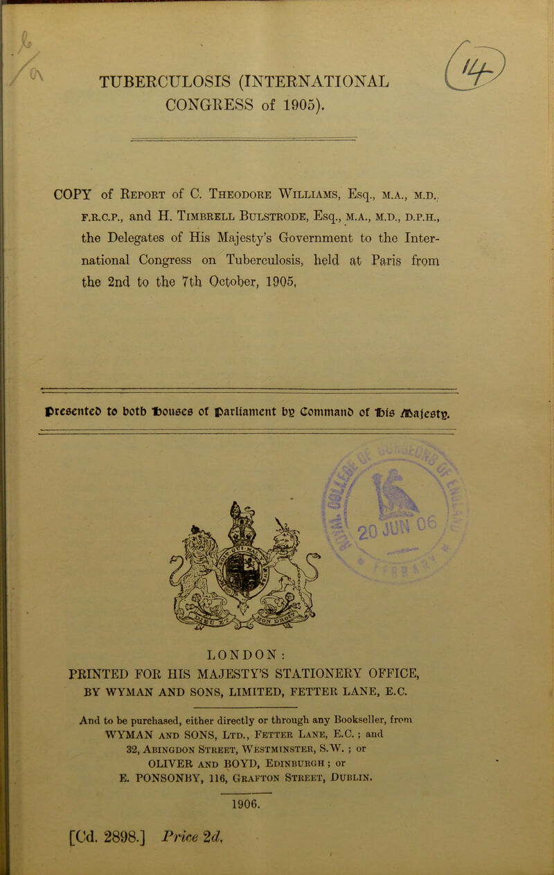 TUBERCULOSIS (INTERNATIONAL CONGRESS of 1905). COPY of Report of C. Theodore Williams, Esq., m.a., m.d., f.r.c.p., and H. Timbrell Bulstrode, Esq., m.a., m.d., d.p.h., the Delegates of His Majesty’s Government to the Inter- national Congress on Tuberculosis, held at Paris from the 2nd to the 7th October, 1905, presented to botb Douses of parliament by Command of Dis Majesty. LONDON: PRINTED FOR HIS MAJESTY’S STATIONERY OFFICE, BY WYMAN AND SONS, LIMITED, FETTER LANE, E.C. And to be purchased, either directly or through any Bookseller, from WYMAN and SONS, Ltd., Fetter Lane, E.C.; and 32, Abingdon Street, Westminster, S.W. ; or OLIVER and BOYD, Edinburgh ; or E. PONSONBY, 116, Grafton Street, Dublin. 1906. [Cd. 2898.] Price 2d,