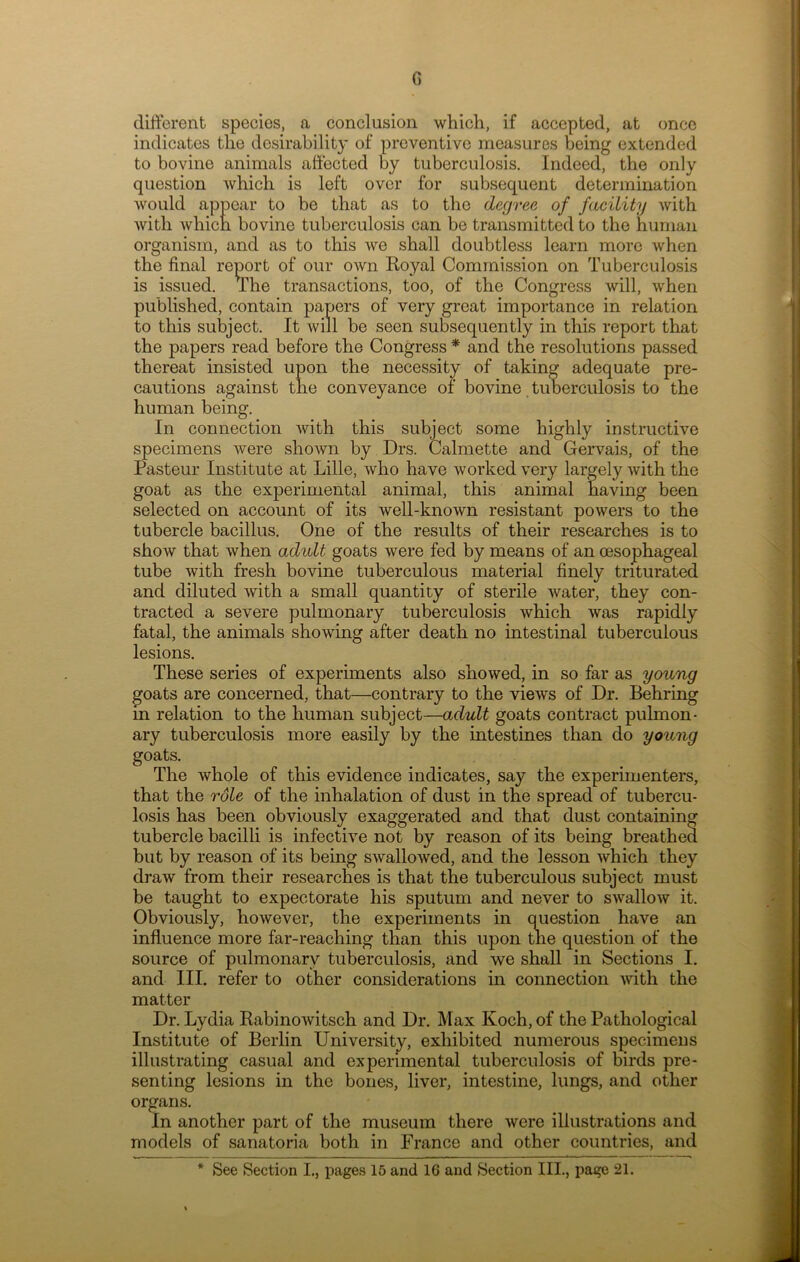 G different species, a conclusion which, if accepted, at once indicates the desirability of preventive measures being extended to bovine animals affected by tuberculosis. Indeed, the only question which is left over for subsequent determination would appear to be that as to the degree of facility with with which bovine tuberculosis can be transmitted to the human organism, and as to this we shall doubtless learn more when the final report of our own Royal Commission on Tuberculosis is issued. The transactions, too, of the Congress will, when published, contain papers of very great importance in relation to this subject. It will be seen subsequently in this report that the papers read before the Congress * and the resolutions passed thereat insisted upon the necessity of taking adequate pre- cautions against the conveyance of bovine tuberculosis to the human being. In connection with this subject some highly instructive specimens were shown by Drs. Calmette and Gervais, of the Pasteur Institute at Lille, who have worked very largely with the goat as the experimental animal, this animal having been selected on account of its well-known resistant powers to the tubercle bacillus. One of the results of their researches is to show that when adult goats were fed by means of an oesophageal tube with fresh bovine tuberculous material finely triturated and diluted with a small quantity of sterile water, they con- tracted a severe pulmonary tuberculosis which was rapidly fatal, the animals showing after death no intestinal tuberculous lesions. These series of experiments also showed, in so far as young goats are concerned, that—contrary to the views of Dr. Behring in relation to the human subject—adult goats contract pulmon- ary tuberculosis more easily by the intestines than do young goats. The whole of this evidence indicates, say the experimenters, that the role of the inhalation of dust in the spread of tubercu- losis has been obviously exaggerated and that dust containing tubercle bacilli is infective not by reason of its being breathed but by reason of its being swallowed, and the lesson which they draw from their researches is that the tuberculous subject must be taught to expectorate his sputum and never to swallow it. Obviously, however, the experiments in question have an influence more far-reaching than this upon the question of the source of pulmonary tuberculosis, and we shall in Sections I. and III. refer to other considerations in connection with the matter Dr. Lydia Rabinowitsch and Dr. Max Koch, of the Pathological Institute of Berlin University, exhibited numerous specimens illustrating casual and experimental tuberculosis of birds pre- senting lesions in the bones, liver, intestine, lungs, and other organs. In another part of the museum there were illustrations and models of sanatoria both in France and other countries, and * See Section I., pages 15 and 1G and Section III., page 21.