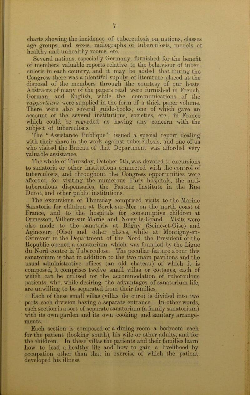 charts showing the incidence of tuberculosis on nations, classes age groups, and sexes, radiographs of tuberculosis, models of healthy and unhealthy rooms, etc. Several nations, especially Germany, furnished for the benefit of members valuable reports relative to the behaviour of tuber- culosis in each country, and it may be added that during the Congress there was a plentiful supply of literature placed at the disposal of the members through the courtesy of our hosts. Abstracts of many of the papers read were furnished in French, German, and English, while the communications of the rapporteurs were supplied in the form of a thick paper volume. There were also several guide-books, one of which gave an account of the several institutions, societies, etc., in France which could he regarded as having any concern with the subject of tuberculosis. The “Assistance Publique” issued a special report dealing with their share in the work against tuberculosis, and one of us who visited the Bureau of that Department was afforded very valuable assistance. The whole of Thursday, October 5th, was devoted to excursions to sanatoria or other institutions connected with the control of tuberculosis, and throughout the Congress opportunities were afforded for visiting the numerous Paris hospitals, the anti- tuberculous dispensaries, the Pasteur Institute in the Rue Dutot, and other public institutions. The excursions of Thursday comprised visits to the Marine Sanatoria for children at Berck-sur-Mer on the north coast of France, and to the hospitals for consumptive children at Ormesson, Villiers-sur-Marne, and Noisy-le-Grand. Visits were also made to the sanatoria at Bligny (Seine-et-Oise) and Agincourt (Oise) and other places, while at Montigny-en- Ostrevert in the Department of the Nord the President of the Republic opened a sanatorium which was founded by the Ligue du Nord contre la Tuberculose. The peculiar feature about this sanatorium is that in addition to the two main pavilions and the usual administrative offices (an old chateau) of which it is composed, it comprises twelve small villas or cottages, each of which can be utilised for the accommodation of tuberculous patients, who, while desiring the advantages of sanatorium life, are unwilling to be separated from their families. Each of these small villas (villas de cure) is divided into two parts, each division having a separate entrance. In other words, each section is a sort of separate sanatorium (a family sanatorium) with its own garden and its own cooking and sanitary arrange- ments. Each section is composed of a dining-room, a bedroom each for the patient (looking south), his wife or other adults, and for the children. In these villas the patients and their families learn how to lead a healthy life and how to gain a livelihood by occupation other than that in exercise of which the patient developed his illness.