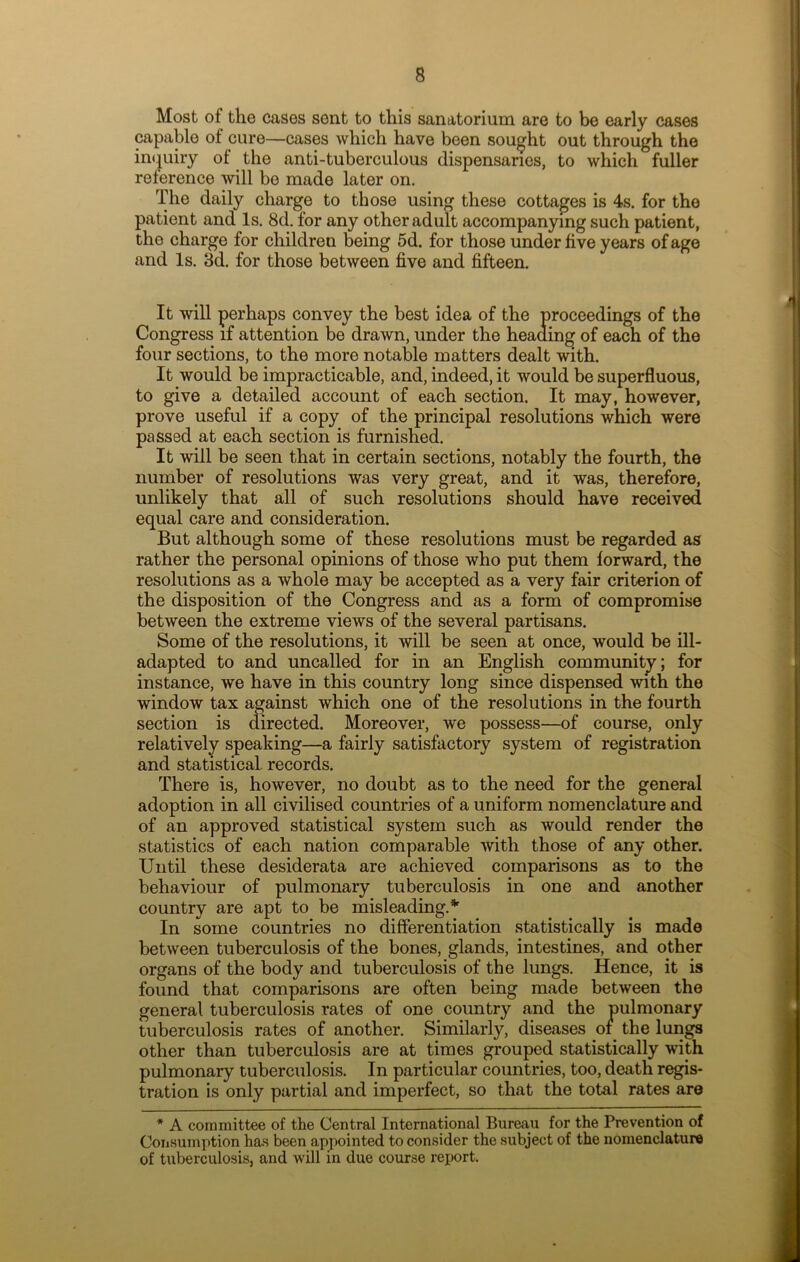 Most of the cases sent to this sanatorium are to be early cases capable of cure—cases which have been sought out through the inquiry of the anti-tuberculous dispensaries, to which fuller reference will be made later on. The daily charge to those using these cottages is 4s. for the patient and Is. 8d. for any other adult accompanying such patient, the charge for children being 5d. for those under five years of age and Is. 3d. for those between five and fifteen. It will perhaps convey the best idea of the proceedings of the Congress if attention be drawn, under the heading of each of the four sections, to the more notable matters dealt with. It would be impracticable, and, indeed, it would be superfluous, to give a detailed account of each section. It may, however, prove useful if a copy of the principal resolutions which were passed at each section is furnished. It will be seen that in certain sections, notably the fourth, the number of resolutions was very great, and it was, therefore, unlikely that all of such resolutions should have received equal care and consideration. But although some of these resolutions must be regarded as rather the personal opinions of those who put them forward, the resolutions as a whole may be accepted as a very fair criterion of the disposition of the Congress and as a form of compromise between the extreme views of the several partisans. Some of the resolutions, it will be seen at once, would be ill- adapted to and uncalled for in an English community; for instance, we have in this country long since dispensed with the window tax against which one of the resolutions in the fourth section is directed. Moreover, we possess—of course, only relatively speaking—a fairly satisfactory system of registration and statistical, records. There is, however, no doubt as to the need for the general adoption in all civilised countries of a uniform nomenclature and of an approved statistical system such as would render the statistics of each nation comparable with those of any other. Until these desiderata are achieved comparisons as to the behaviour of pulmonary tuberculosis in one and another country are apt to be misleading.* In some countries no differentiation statistically is made between tuberculosis of the bones, glands, intestines, and other organs of the body and tuberculosis of the lungs. Hence, it is found that comparisons are often being made between the general tuberculosis rates of one country and the pulmonary tuberculosis rates of another. Similarly, diseases ot the lungs other than tuberculosis are at times grouped statistically with pulmonary tuberculosis. In particular countries, too, death regis- tration is only partial and imperfect, so that the total rates are * A committee of the Central International Bureau for the Prevention of Consumption has been appointed to consider the subject of the nomenclature of tuberculosis, and will in due course report.