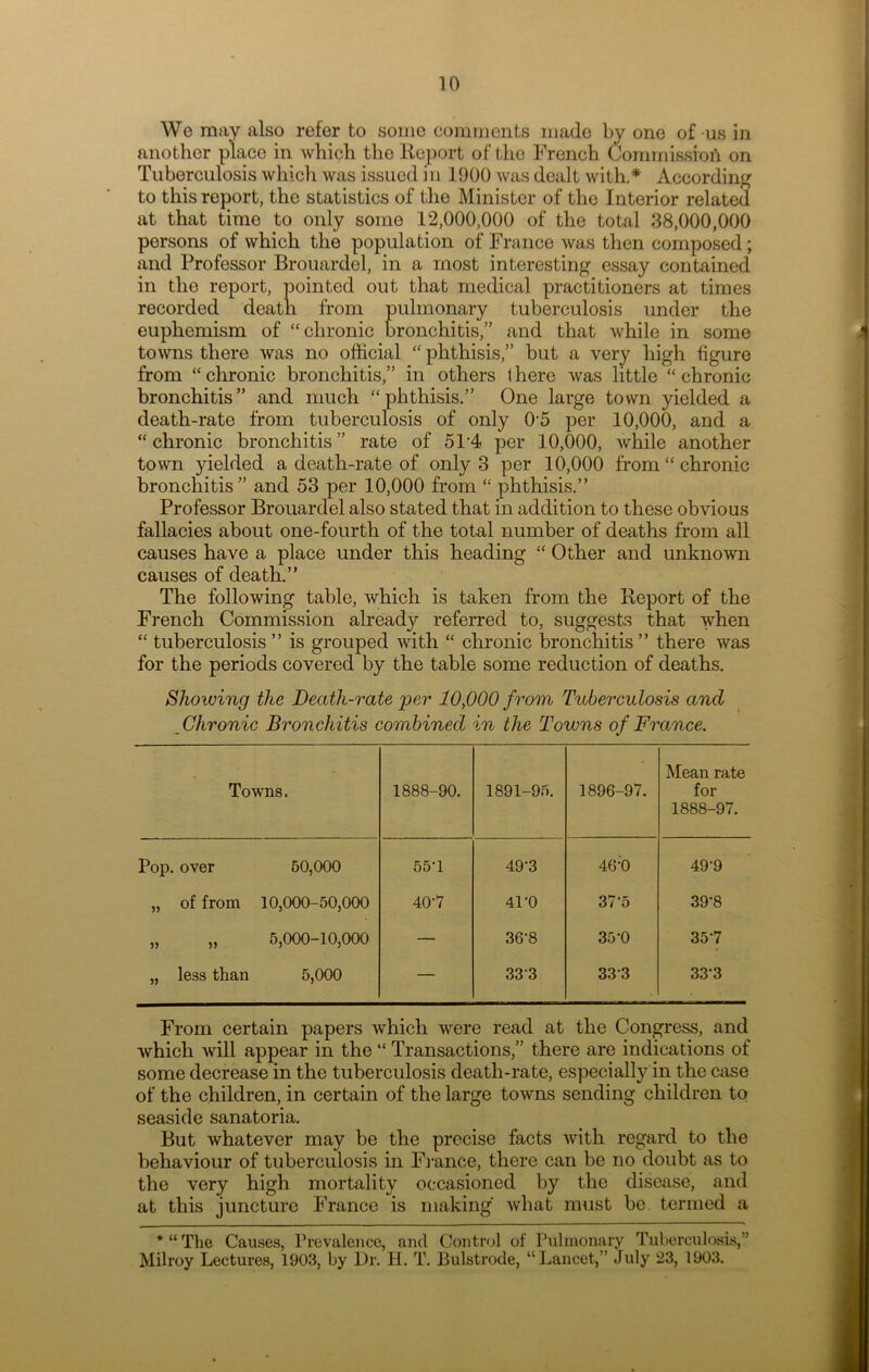 We may also refer to some comments made by one of us in another place in which the Report of the French Commission on Tuberculosis which was issued in 1900 was dealt with.* According to this report, the statistics of the Minister of the Interior related at that time to only some 12,000,000 of the total 38,000,000 persons of which the population of France was then composed; and Professor Brouardel, in a most interesting essay contained in the report, pointed out that medical practitioners at times recorded death from pulmonary tuberculosis under the euphemism of “chronic bronchitis,” and that while in some towns there was no official “ phthisis,” but a very high figure from “ chronic bronchitis,” in others 1 here was little “ chronic bronchitis” and much “phthisis.” One large town yielded a death-rate from tuberculosis of only 0‘5 per 10,000, and a “ chronic bronchitis ” rate of 5P4 per 10,000, while another town yielded a death-rate of only 3 per 10,000 from “ chronic bronchitis” and 53 per 10,000 from “ phthisis.” Professor Brouardel also stated that in addition to these obvious fallacies about one-fourth of the total number of deaths from all causes have a place under this heading “ Other and unknown causes of death.” The following table, which is taken from the Report of the French Commission alread}'- referred to, suggests that when “ tuberculosis ’ ’ is grouped with “ chronic bronchitis ’ ’ there was for the periods covered by the table some reduction of deaths. Showing the Death-rate per 10,000 from Tuberculosis and Chronic Bronchitis combined in the Towns of France. Towns. 1888-90. 1891-95. 1896-97. Mean rate for 1888-97. Pop. over 50,000 55U 49-3 46;0 49-9 „ of from 10,000-50,000 407 41-0 37-5 39'8 5) 5? 5,000-10,000 — 36-8 35*0 357 „ less than 5,000 — 333 333 33'3 From certain papers which were read at the Congress, and which will appear in the “ Transactions,” there are indications of some decrease in the tuberculosis death-rate, especially in the case of the children, in certain of the large towns sending children to seaside sanatoria. But whatever may be the precise facts with regard to the behaviour of tuberculosis in France, there can be no doubt as to the very high mortality occasioned by the disease, and at this juncture France is making what must be. termed a * “ The Causes, Prevalence, and Control of Pulmonary Tuberculosis,” Milroy Lectures, 1903, by Dr. H. T. Bulstrode, “Lancet,” July 23, 1903.