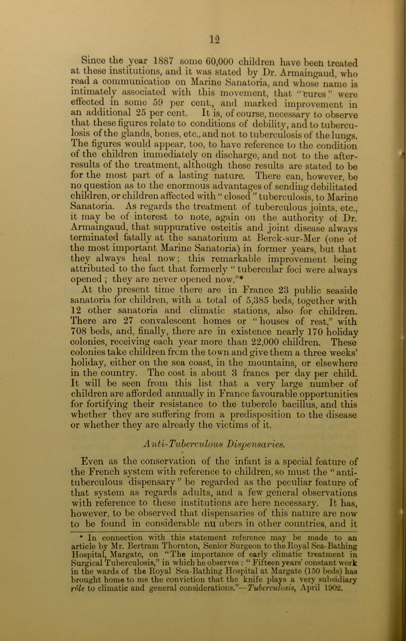 Since the year 1887 some 60,000 children have been treated at these institutions, and it was stated by Dr. Armaingaud, who read a coinmunicatioD on Marine Sanatoria, and whose name is intimately associated with this movement, that “eures” were effected in some 59 per cent., and marked improvement in an additional 25 per cent. It is, of course, necessary to observe that these figures relate to conditions of debility, and to tubercu- losis of the glands, bones, etc., and not to tuberculosis of the lungs. The figures would appear, too, to have reference to the condition of the children immediately on discharge, and not to the after- results of the treatment, although these results are stated to be for the most part of a lasting nature. There can, however, be no question as to the enormous advantages of sending debilitated children, or children affected with “ closed ” tuberculosis, to Marine Sanatoria. As regards the treatment of tuberculous joints, etc., it may be of interest to note, again on the authority of Dr. Armaingaud, that suppurative osteitis and joint disease always terminated fatally at the sanatorium at Berck-sur-Mer (one of the most important Marine Sanatoria) in former years, but that they always heal now; this remarkable improvement being attributed to the fact that formerly “ tubercular foci were always opened ; they are never opened now.”* At the present time there are in France 23 public seaside sanatoria for children, with a total of 5,385 beds, together with 12 other sanatoria and climatic stations, also for children. There are 27 convalescent homes or “ houses of rest,” with 708 beds, and, finally, there are in existence nearly 170 holiday colonies, receiving each year more than 22,000 children. These colonies take children from the town and give them a three weeks’ holiday, either on the sea coast, in the mountains, or elsewhere in the country. The cost is about 3 francs per day per child. It will be seen from this list that a very large number of children are afforded annually in France favourable opportunities for fortifying their resistance to the tubercle bacillus, and this whether they are suffering from a predisposition to the disease or whether they are already the victims of it. A nti-Tuberculous I) ispensaries. Even as the conservation of the infant is a special feature of the French system with reference to children, so must the “ anti- tuberculous dispensary ” be regarded as the peculiar feature of that system as regards adults, and a few general observations with reference to these institutions are here necessary. It has, however, to be observed that dispensaries of this nature are now to be found in considerable nu nbers in other countries, and it * In connection with this statement reference may be made to an article by Mr. Bertram Thoi’nton, Senior Surgeon to the Royal Sea-Bathing Hospital, Margate, on “The importance of early climatic treatment in Surgical Tuberculosis,” in which he observes : “ Fifteen years’ constant work in the wards of the Royal Sea-Bathing Hospital at Margate (150 beds) has brought home to me the conviction that the knife plays a very subsidiary r^le to climatic and general considerations.”—Tuberculosis, April 1902.