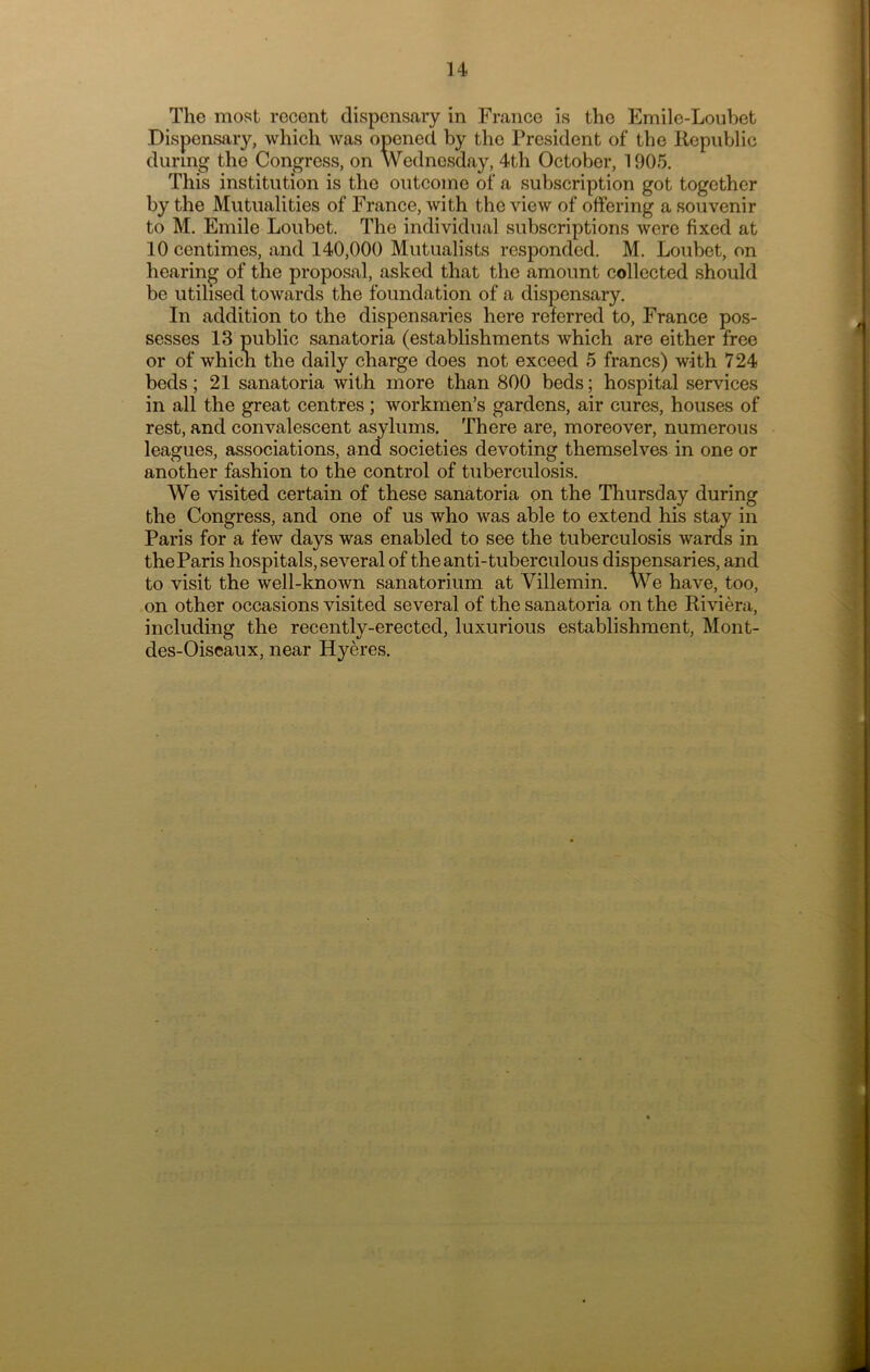 H The most recent dispensary in France is the Emile-Loubet Dispensary, which was opened by the President of the Republic during the Congress, on Wednesday, 4th October, 1905. This institution is the outcome of a subscription got together by the Mutualities of France, with the view of offering a souvenir to M. Emile Loubet. The individual subscriptions were fixed at 10 centimes, and 140,000 Mutualists responded. M. Loubet, on hearing of the proposal, asked that the amount collected should be utilised towards the foundation of a dispensary. In addition to the dispensaries here referred to, France pos- sesses 13 public sanatoria (establishments which are either free or of whicli the daily charge does not exceed 5 francs) with 724 beds; 21 sanatoria with more than 800 beds; hospital services in all the great centres; workmen’s gardens, air cures, houses of rest, and convalescent asylums. There are, moreover, numerous leagues, associations, and societies devoting themselves in one or another fashion to the control of tuberculosis. We visited certain of these sanatoria on the Thursday during the Congress, and one of us who was able to extend his stay in Paris for a few days was enabled to see the tuberculosis wards in the Paris hospitals, several of the anti-tuberculous dispensaries, and to visit the well-known sanatorium at Villemin. We have, too, on other occasions visited several of the sanatoria on the Riviera, including the recently-erected, luxurious establishment, Mont- des-Oiscaux, near Hyeres.