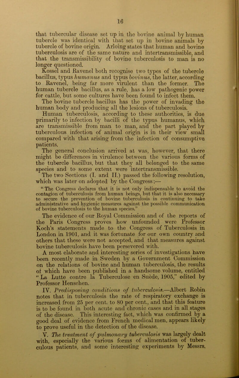 that tubercular disease set up in the bovine animal by human tubercle was identical with that set up in bovine animals by tubercle of bovine origin. Arloing states that human and bovine tuberculosis are of the same nature and intertransmissible, and that the transmissibility of bovine tuberculosis to man is no longer questioned. Kossel and Ravenel both recognise two types of the tubercle bacillus, typus humanus and typus bovinus, the latter, according to Ravenel, being far more virulent than the former. The human tubercle bacillus, as a rule, has a low pathogenic power for cattle, but some cultures have been found to infect them. The bovine tubercle bacillus has the power of invading the human body and producing all the lesions of tuberculosis. Human tuberculosis, according to these authorities, is due primarily to infection by bacilli of the typus humanus, which are transmissible from man to man, and the part played by tuberculous infection of animal origin is in their view small compared with that arising from the infection of consumptive, patients. The general conclusion arrived at was, however, that there might be differences in virulence between the various forms of the tubercle bacillus, but that they all belonged to the same species and to some extent were intertransmissible. The two Sections (I. and II.) passed the following resolution, which was later on adopted by the Congress;— “ The Congress declares that it is not only indispensable to avoid the contagion of tuberculosis from human beings, but that it is also necessary to secure the prevention of bovine tuberculosis in continuing to take administrative and hygienic measures against the possible communication of bovine tuberculosis to the human species.” The evidence of our Royal Commission and of the reports of the Paris Congress proves how unfounded were Professor Koch’s statements made to the Congress of Tuberculosis in London in 1901, and it was fortunate for our own country and others that these were not accepted, and that measures against bovine tuberculosis have been persevered with. A most elaborate and interesting series of investigations have been recently made in Sweden by a Government Commission on the relations of bovine and human tuberculosis, the results of which have been published in a handsome volume, entitled “ La Lutte contre la Tuberculose en Suede, 1905,” edited by Professor Henschen. IV. Predisposing conditions of tuberculosis.—Albert Robin notes that in tuberculosis the rate of respiratory exchange is increased from 25 per cent, to 80 per cent., and that this feature is to be found in both acute and chronic cases and in all stages of the disease. This interesting fact, which was confirmed by a good deal of evidence from French medical men, appears likely to prove useful in the detection of the disease. V. The treatment of pulmonary tuberculosis was largely dealt with, especially the various forms of alimentation of tuber- culous patients, and some interesting experiments by Messrs,