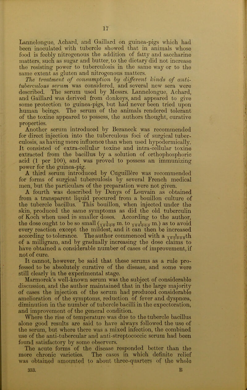 Lannelongue, Achard, and Gaillard on guinea-pigs which had been inoculated with tubercle showed that in animals whose food is feebly nitrogenous the addition of fatty and saccharine matters, such as sugar and butter, to the dietary did not increase the resisting power to tuberculosis in the same way or to the same extent as gluten and nitrogenous matters. The treatment of consumption by different hinds of anti- tuberculous serum was considered, and several new sera were described. The serum used by Messrs. Lannelongue, Achard, and Gaillard was derived from donkeys, and appeared to give some protection to guinea-pigs, but had never been tried upon human beings. The serum of the animals rendered tolerant of the toxine appeared to possess, the authors thought, curative properties. Another serum introduced by Beraneck was recommended for direct injection into the tuberculous foci of surgical tuber- culosis, as having more influence than when used hypodermically. It consisted of extra-cellular toxine and intra-cellular toxine extracted from the bacillus by a solution of orthophosphoric acid (1 per 100), and was proved to possess an immunizing power for the guinea-pig. A third serum introduced by Cuguillere was recommended for forms of surgical tuberculosis by several French medical men, but the particulars of the preparation were not given. A fourth was described by Denys of Louvain as obtained from a transparent liquid procured from a bouillon culture of the tubercle bacillus. This bouillon, when injected under the skin, produced the same symptoms as did the old tuberculin of Koch when used in smaller doses. According to the author, the dose ought to be so small (x oAoirm-t° 10 ob o o m-) as t° avoid every reaction except the mildest, and it can then be increased according to tolerance. The author commenced with a TTroWohb. of a milligram, and by gradually increasing the dose claims to have obtained a considerable number of cases of improvement, if not of cure. It cannot, however, be said that these serums as a rule pro- fessed to be absolutely curative of the disease, and some were still clearly in the experimental stage. Marmorek’s well-known serum was the subject of considerable discussion, and the author maintained that in the large majority of cases the injection of the serum had produced considerable amelioration of the symptoms, reduction of fever and dyspnoea, diminution in the number of tubercle bacilli in the expectoration, and improvement of the general condition. Where the rise of temperature was due to the tubercle bacillus alone good results are said to have always followed the use of the serum, but where there was a mixed infection, the combined use of the anti-tubercular and anti-streptococcic serum had been found satisfactory by some observers. The acute forms of the disease responded better than the more chronic varieties. The cases in which definite relief was obtained amounted to about three-quarters of the whole B 333.